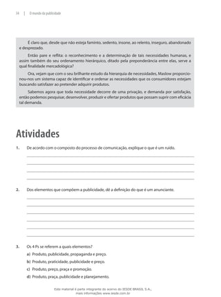 É claro que, desde que não esteja faminto, sedento, insone, ao relento, inseguro, abandonado
e desprezado.
Então pare e reflita: o reconhecimento e a determinação de tais necessidades humanas, e
assim também do seu ordenamento hierárquico, ditado pela preponderância entre elas, serve a
qual finalidade mercadológica?
Ora, vejam que com o seu brilhante estudo da hierarquia de necessidades, Maslow proporcio-
nou-nos um sistema capaz de identificar e ordenar as necessidades que os consumidores estejam
buscando satisfazer ao pretender adquirir produtos.
Sabemos agora que toda necessidade decorre de uma privação, e demanda por satisfação,
então podemos pesquisar, desenvolver, produzir e ofertar produtos que possam suprir com eficácia
tal demanda.
Atividades
1.	 De acordo com o composto do processo de comunicação, explique o que é um ruído.
2.	 Dos elementos que compõem a publicidade, dê a definição do que é um anunciante.
3.	 Os 4 Ps se referem a quais elementos?
a)	 Produto, publicidade, propaganda e preço.
b)	 Produto, praticidade, publicidade e preço.
c)	 Produto, preço, praça e promoção.
d)	 Produto, praça, publicidade e planejamento.
34 | O mundo da publicidade
Este material é parte integrante do acervo do IESDE BRASIL S.A.,
mais informações www.iesde.com.br
 