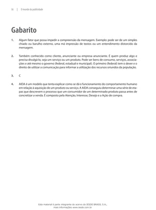 Gabarito
1.	 Algum fator que possa impedir a compreensão da mensagem. Exemplo: pode ser de um simples
chiado ou barulho externo, uma má impressão de textos ou um entendimento distorcido da
mensagem.
2.	 Também conhecido como cliente, anunciante ou empresa anunciante. É quem produz algo e
precisa divulgá-lo, seja um serviço ou um produto. Pode ser bens de consumo, serviços, associa-
ções e até mesmo o governo (federal, estadual e municipal). O primeiro (federal) tem o dever e o
direito de utilizar a comunicação para informar a utilização dos recursos oriundos da população.
3.	 C
4.	 AIDA é um modelo que tenta explicar como se dá o funcionamento do comportamento humano
em relação à aquisição de um produto ou serviço. A AIDA conseguiu determinar uma série de eta-
pas que descrevem o processo que um consumidor de um determinado produto passa antes de
concretizar a venda. É composto pela Atenção, Interesse, Desejo e a Ação de compra.
36 | O mundo da publicidade
Este material é parte integrante do acervo do IESDE BRASIL S.A.,
mais informações www.iesde.com.br
 