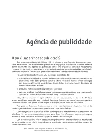 Agência de publicidade
O que é uma agência de publicidade?
Com o pioneirismo da agência Eclética, 1913-1914, iniciou-se a configuração de empresas respon-
sáveis em trabalhar com as ferramentas publicidade e propaganda na sociedade brasileira. Podemos
definir atualmente uma agência de publicidade como uma organização comercial independente,
compostaporsetorestécnicosecriativos,comoobjetivodeidealizareproduzirapublicidadeidentificando
os meios e veículos de comunicação que mais caracterizam os clientes das empresas anunciantes.
Hoje, as grandes características de uma agência de publicidade são:
criar mensagens publicitárias que irão divulgar os produtos, serviços e/ou marcas das empresas:::
anunciantes, tendo como princípio exaltar os fatores positivos e maquiar (evitar) a exibição
dos pontos negativos. Isso não se trata de desonestidade e sim, uma maneira de mostrar ao
público um lado mais atraente;
produzir e materializar as ideias propostas e aprovadas;:::
exercer a função de estabelecer um canal entre uma empresa anunciante, uma empresa meio:::
(veículos de comunicação) com o intuito de atingir o consumidor final.
Não podemos esquecer que a publicidade é uma ação de persuasão, não de vendas. Ela deve
atrair a atenção do consumidor para a existência das marcas de empresas, assim como seus respectivos
produtos e serviços. Tem que ser bonita, despertar o desejo e, aí sim, a vontade de comprar.
Para que o ato da compra de determinado produto ou serviço se concretize, outras variáveis de
marketing deverão fazer sua parte, como por exemplo, preço e distribuição.
Como as agências de publicidade passam por um processo de transformação que teve início na
década de 90, o pensamento agora é aumentar a gama de serviços oferecidos, reestruturando-se para
atender os novos segmentos assumindo o papel de agência de comunicação.
Comesseintuito,anovaagênciapodeauxiliarnoplanejamentoenaimplementaçãodocomposto
de comunicação em um esforço integrado com a organização e continuar construindo a imagem de
parceiras do anunciante.
Este material é parte integrante do acervo do IESDE BRASIL S.A.,
mais informações www.iesde.com.br
 