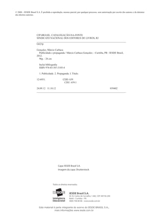© 2008 – IESDE Brasil S.A. É proibida a reprodução, mesmo parcial, por qualquer processo, sem autorização por escrito dos autores e do detentor
dos direitos autorais.
CIP-BRASIL. CATALOGAÇÃO-NA-FONTE
SINDICATO NACIONAL DOS EDITORES DE LIVROS, RJ
__________________________________________________________________________________
G623p
Gonçalez, Márcio Carbaca
Publicidade e propaganda / Márcio Carbaca Gonçalez. - Curitiba, PR : IESDE Brasil,
2012.
96p. : 28 cm
Inclui bibliografia
ISBN 978-85-387-3105-4
1. Publicidade. 2. Propaganda. I. Título.
12-6951. CDD: 659
CDU: 659.1
24.09.12 11.10.12 039402
__________________________________________________________________________________
Capa: IESDE Brasil S.A.
Imagem da capa: Shutterstock
IESDE Brasil S.A.
Al. Dr. Carlos de Carvalho, 1.482. CEP: 80730-200
Batel – Curitiba – PR
0800 708 88 88 – www.iesde.com.br
Todos os direitos reservados.
Este material é parte integrante do acervo do IESDE BRASIL S.A.,
mais informações www.iesde.com.br
 
