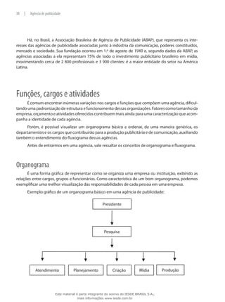 Há, no Brasil, a Associação Brasileira de Agência de Publicidade (ABAP), que representa os inte-
resses das agências de publicidade associadas junto à indústria da comunicação, poderes constituídos,
mercado e sociedade. Sua fundação ocorreu em 1.º de agosto de 1949 e, segundo dados da ABAP, as
agências associadas a ela representam 75% de todo o investimento publicitário brasileiro em mídia,
movimentando cerca de 2 800 profissionais e 3 900 clientes: é a maior entidade do setor na América
Latina.
Funções, cargos e atividades
É comum encontrar inúmeras variações nos cargos e funções que compõem uma agência, dificul-
tando uma padronização de estrutura e funcionamento dessas organizações. Fatores como tamanho da
empresa, orçamento e atividades oferecidas contribuem mais ainda para uma caracterização que acom-
panha a identidade de cada agência.
Porém, é possível visualizar um organograma básico e ordenar, de uma maneira genérica, os
departamentos e os cargos que contribuirão para a produção publicitária e de comunicação, auxiliando
também o entendimento do fluxograma dessas agências.
Antes de entrarmos em uma agência, vale ressaltar os conceitos de organograma e fluxograma.
Organograma
É uma forma gráfica de representar como se organiza uma empresa ou instituição, exibindo as
relações entre cargos, grupos e funcionários. Como característica de um bom organograma, podemos
exemplificar uma melhor visualização das responsabilidades de cada pessoa em uma empresa.
Exemplo gráfico de um organograma básico em uma agência de publicidade:
Presidente
Pesquisa
Atendimento Planejamento Criação Mídia Produção
38 | Agência de publicidade
Este material é parte integrante do acervo do IESDE BRASIL S.A.,
mais informações www.iesde.com.br
 