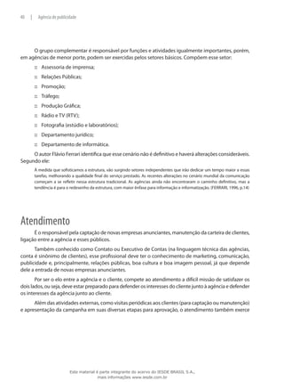 O grupo complementar é responsável por funções e atividades igualmente importantes, porém,
em agências de menor porte, podem ser exercidas pelos setores básicos. Compõem esse setor:
Assessoria de imprensa;:::
Relações Públicas;:::
Promoção;:::
Tráfego;:::
Produção Gráfica;:::
Rádio e TV (RTV);:::
Fotografia (estúdio e laboratórios);:::
Departamento jurídico;:::
Departamento de informática.:::
O autor Flávio Ferrari identifica que esse cenário não é definitivo e haverá alterações consideráveis.
Segundo ele:
À medida que sofisticamos a estrutura, vão surgindo setores independentes que irão dedicar um tempo maior a essas
tarefas, melhorando a qualidade final do serviço prestado. As recentes alterações no cenário mundial da comunicação
começam a se refletir nessa estrutura tradicional. As agências ainda não encontraram o caminho definitivo, mas a
tendência é para o redesenho da estrutura, com maior ênfase para informação e informatização. (FERRARI, 1996, p.14)
Atendimento
É o responsável pela captação de novas empresas anunciantes, manutenção da carteira de clientes,
ligação entre a agência e esses públicos.
Também conhecido como Contato ou Executivo de Contas (na linguagem técnica das agências,
conta é sinônimo de clientes), esse profissional deve ter o conhecimento de marketing, comunicação,
publicidade e, principalmente, relações públicas, boa cultura e boa imagem pessoal, já que depende
dele a entrada de novas empresas anunciantes.
Por ser o elo entre a agência e o cliente, compete ao atendimento a difícil missão de satisfazer os
dois lados, ou seja, deve estar preparado para defender os interesses do cliente junto à agência e defender
os interesses da agência junto ao cliente.
Além das atividades externas, como visitas periódicas aos clientes (para captação ou manutenção)
e apresentação da campanha em suas diversas etapas para aprovação, o atendimento também exerce
40 | Agência de publicidade
Este material é parte integrante do acervo do IESDE BRASIL S.A.,
mais informações www.iesde.com.br
 
