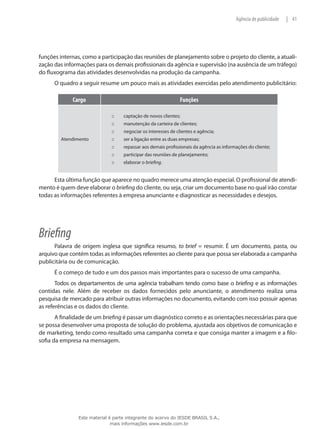 41|Agência de publicidade
funções internas, como a participação das reuniões de planejamento sobre o projeto do cliente, a atuali-
zação das informações para os demais profissionais da agência e supervisão (na ausência de um tráfego)
do fluxograma das atividades desenvolvidas na produção da campanha.
O quadro a seguir resume um pouco mais as atividades exercidas pelo atendimento publicitário:
Cargo Funções
Atendimento
captação de novos clientes;:::
manutenção da carteira de clientes;:::
negociar os interesses de clientes e agência;:::
ser a ligação entre as duas empresas;:::
repassar aos demais profissionais da agência as informações do cliente;:::
participar das reuniões de planejamento;:::
elaborar o::: briefing.
Esta última função que aparece no quadro merece uma atenção especial. O profissional de atendi-
mento é quem deve elaborar o briefing do cliente, ou seja, criar um documento base no qual irão constar
todas as informações referentes à empresa anunciante e diagnosticar as necessidades e desejos.
Briefing
Palavra de origem inglesa que significa resumo, to brief = resumir. É um documento, pasta, ou
arquivo que contém todas as informações referentes ao cliente para que possa ser elaborada a campanha
publicitária ou de comunicação.
É o começo de tudo e um dos passos mais importantes para o sucesso de uma campanha.
Todos os departamentos de uma agência trabalham tendo como base o briefing e as informações
contidas nele. Além de receber os dados fornecidos pelo anunciante, o atendimento realiza uma
pesquisa de mercado para atribuir outras informações no documento, evitando com isso possuir apenas
as referências e os dados do cliente.
A finalidade de um briefing é passar um diagnóstico correto e as orientações necessárias para que
se possa desenvolver uma proposta de solução do problema, ajustada aos objetivos de comunicação e
de marketing, tendo como resultado uma campanha correta e que consiga manter a imagem e a filo-
sofia da empresa na mensagem.
Este material é parte integrante do acervo do IESDE BRASIL S.A.,
mais informações www.iesde.com.br
 