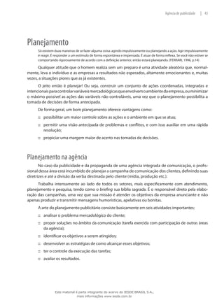 43|Agência de publicidade
Planejamento
Só existem duas maneiras de se fazer alguma coisa: agindo impulsivamente ou planejando a ação. Agir impulsivamente
é reagir. É responder a um estímulo de forma espontânea e impensada. É atuar de forma reflexa. Se você não estiver se
comportando rigorosamente de acordo com a definição anterior, então estará planejando. (FERRARI, 1996, p.14)
Qualquer atitude que o homem realiza sem um preparo é uma atividade aleatória que, normal-
mente, leva o indivíduo e as empresas a resultados não esperados, altamente emocionantes e, muitas
vezes, a situações piores que as já existentes.
O jeito então é planejar! Ou seja, construir um conjunto de ações coordenadas, integradas e
intencionaisparacontrolarvariáveismercadológicasqueenvolvemoambientedaempresa,ouminimizar
o máximo possível as ações das variáveis não controláveis, uma vez que o planejamento possibilita a
tomada de decisões de forma antecipada.
De forma geral, um bom planejamento oferece vantagens como:
possibilitar um maior controle sobre as ações e o ambiente em que se atua;:::
permitir uma visão antecipada de problemas e conflitos, e com isso auxiliar em uma rápida:::
resolução;
propiciar uma margem maior de acerto nas tomadas de decisões.:::
Planejamento na agência
No caso da publicidade e da propaganda de uma agência integrada de comunicação, o profis-
sional dessa área está incumbido de planejar a campanha de comunicação dos clientes, definindo suas
diretrizes e até a divisão da verba destinada pelo cliente (mídia, produção etc.).
Trabalha intensamente ao lado de todos os setores, mais especificamente com atendimento,
planejamento e pesquisa, tendo como o briefing sua bíblia sagrada. É o responsável direto pela elabo-
ração das campanhas, uma vez que sua missão é atender os objetivos da empresa anunciante e não
apenas produzir e transmitir mensagens humorísticas, apelativas ou bonitas.
A arte do planejamento publicitário consiste basicamente em seis atividades importantes:
analisar o problema mercadológico do cliente;:::
propor soluções no âmbito da comunicação (tarefa exercida com participação de outras áreas:::
da agência);
identificar os objetivos a serem atingidos;:::
desenvolver as estratégias de como alcançar esses objetivos;:::
ter o controle da execução das tarefas;:::
avaliar os resultados.:::
Este material é parte integrante do acervo do IESDE BRASIL S.A.,
mais informações www.iesde.com.br
 