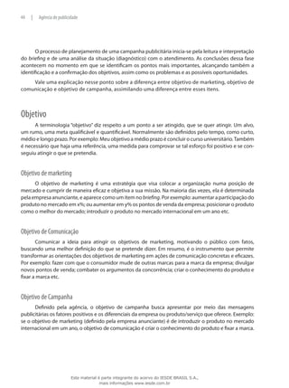 O processo de planejamento de uma campanha publicitária inicia-se pela leitura e interpretação
do briefing e de uma análise da situação (diagnóstico) com o atendimento. As conclusões dessa fase
acontecem no momento em que se identificam os pontos mais importantes, alcançando também a
identificação e a confirmação dos objetivos, assim como os problemas e as possíveis oportunidades.
Vale uma explicação nesse ponto sobre a diferença entre objetivo de marketing, objetivo de
comunicação e objetivo de campanha, assimilando uma diferença entre esses itens.
Objetivo
A terminologia “objetivo” diz respeito a um ponto a ser atingido, que se quer atingir. Um alvo,
um rumo, uma meta qualificável e quantificável. Normalmente são definidos pelo tempo, como curto,
médio e longo prazo. Por exemplo: Meu objetivo a médio prazo é concluir o curso universitário.Também
é necessário que haja uma referência, uma medida para comprovar se tal esforço foi positivo e se con-
seguiu atingir o que se pretendia.
Objetivo de marketing
O objetivo de marketing é uma estratégia que visa colocar a organização numa posição de
mercado e cumprir de maneira eficaz e objetiva a sua missão. Na maioria das vezes, ela é determinada
pela empresa anunciante, e aparece como um item no briefing. Por exemplo: aumentar a participação do
produto no mercado em x%; ou aumentar em y% os pontos de venda da empresa; posicionar o produto
como o melhor do mercado; introduzir o produto no mercado internacional em um ano etc.
Objetivo de Comunicação
Comunicar a ideia para atingir os objetivos de marketing, motivando o público com fatos,
buscando uma melhor definição do que se pretende dizer. Em resumo, é o instrumento que permite
transformar as orientações dos objetivos de marketing em ações de comunicação concretas e eficazes.
Por exemplo: fazer com que o consumidor mude de outras marcas para a marca da empresa; divulgar
novos pontos de venda; combater os argumentos da concorrência; criar o conhecimento do produto e
fixar a marca etc.
Objetivo de Campanha
Definido pela agência, o objetivo de campanha busca apresentar por meio das mensagens
publicitárias os fatores positivos e os diferenciais da empresa ou produto/serviço que oferece. Exemplo:
se o objetivo de marketing (definido pela empresa anunciante) é de introduzir o produto no mercado
internacional em um ano, o objetivo de comunicação é criar o conhecimento do produto e fixar a marca.
44 | Agência de publicidade
Este material é parte integrante do acervo do IESDE BRASIL S.A.,
mais informações www.iesde.com.br
 