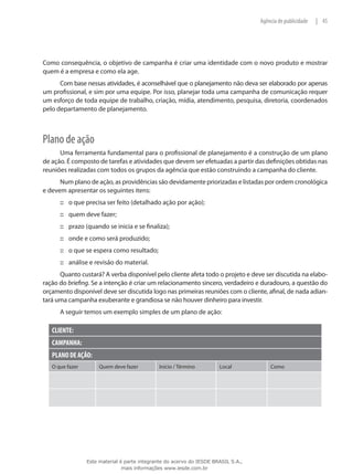 45|Agência de publicidade
Como consequência, o objetivo de campanha é criar uma identidade com o novo produto e mostrar
quem é a empresa e como ela age.
Com base nessas atividades, é aconselhável que o planejamento não deva ser elaborado por apenas
um profissional, e sim por uma equipe. Por isso, planejar toda uma campanha de comunicação requer
um esforço de toda equipe de trabalho, criação, mídia, atendimento, pesquisa, diretoria, coordenados
pelo departamento de planejamento.
Plano de ação
Uma ferramenta fundamental para o profissional de planejamento é a construção de um plano
de ação. É composto de tarefas e atividades que devem ser efetuadas a partir das definições obtidas nas
reuniões realizadas com todos os grupos da agência que estão construindo a campanha do cliente.
Num plano de ação, as providências são devidamente priorizadas e listadas por ordem cronológica
e devem apresentar os seguintes itens:
o que precisa ser feito (detalhado ação por ação);:::
quem deve fazer;:::
prazo (quando se inicia e se finaliza);:::
onde e como será produzido;:::
o que se espera como resultado;:::
análise e revisão do material.:::
Quanto custará? A verba disponível pelo cliente afeta todo o projeto e deve ser discutida na elabo-
ração do briefing. Se a intenção é criar um relacionamento sincero, verdadeiro e duradouro, a questão do
orçamento disponível deve ser discutida logo nas primeiras reuniões com o cliente, afinal, de nada adian-
tará uma campanha exuberante e grandiosa se não houver dinheiro para investir.
A seguir temos um exemplo simples de um plano de ação:
CLIENTE:
CAMPANHA:
PLANO DE AÇÃO:
O que fazer Quem deve fazer Início / Término Local Como
Este material é parte integrante do acervo do IESDE BRASIL S.A.,
mais informações www.iesde.com.br
 
