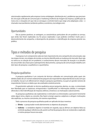 47|Agência de publicidade
solucionados rapidamente pela empresa (como embalagem, distribuição etc.), problemas que precisam
de uma ação unificada de comunicação e marketing (melhoria da imagem da empresa, qualificação da
marca etc.) e situações em que não se consegue o controle total e que exige uma adaptação a elas – o
chamado macroambiente (ambiente político, econômico, tecnológico etc).
Oportunidades
São os pontos positivos, as vantagens, as características particulares de um produto ou serviço,
que ainda não foram exploradas (ou foi pouco explorada) e que poderão contribuir muito para o
desenvolvimento da campanha, o desempenho do produto e a identificação da empresa perante seu
público.
Tipos e métodos de pesquisa
A pesquisa é um componente cada vez mais importante de uma campanha de comunicação, seja
nas etapas iniciais, nos estágios de revisão, ou mesmo identificando as mudanças do mercado. Quer seja
na rotina ou na solução de um problema, o conhecimento desses mercados de atuação e as atitudes
do consumidor são a base para o planejamento. Basicamente, a pesquisa de comunicação trabalha com
dois tipos de pesquisa: a qualitativa e a quantitativa.
Pesquisa qualitativa
A pesquisa qualitativa é um conjunto de técnicas utilizadas em comunicação pelas quais são
obtidos dados de um número relativamente pequeno de respondentes dependendo da escala com que
se trabalha. Isso já é um diferencial em relação à pesquisa quantitativa, na qual um grande número de
respondentes fornece os dados que são analisados estatisticamente.
O questionário aplicado na técnica qualitativa possui perguntas abertas, ou seja, o entrevistado
tem liberdade para se expressar, enriquecendo e “qualificando” as informações obtidas. A vantagem
oferecida é a fácil identificação de impulsos afetivos, emotivos e as motivações subconscientes.
As pesquisas qualitativas são exploratórias e estimulam os entrevistados a pensarem livremente
sobre algum tema, objeto ou conceito. Elas fazem emergir aspectos subjetivos e atingem motivações
não explícitas, ou mesmo conscientes, de maneira espontânea.
Todo o processo da pesquisa qualitativa pode ser aplicado de duas maneiras:
Direta::: – o pesquisador revela abertamente os objetivos da pesquisa.
Indireta::: – o verdadeiro objetivo é mantido em segredo, seja ao afirmar um objetivo falso ou
omitindo qualquer referência a ele, porém ao final da pesquisa deve ser esclarecido e explicado
o motivo porque houve essa ação.
Este material é parte integrante do acervo do IESDE BRASIL S.A.,
mais informações www.iesde.com.br
 