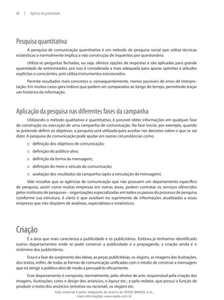 Pesquisa quantitativa
A pesquisa de comunicação quantitativa é um método de pesquisa social que utiliza técnicas
estatísticas e normalmente implica a não construção de inquéritos por questionário.
Utiliza-se perguntas fechadas, ou seja, oferece opções de respostas e são aplicadas para grande
quantidade de entrevistados, por isso é considerada a mais adequada para apurar opiniões e atitudes
explícitas e conscientes, pois utiliza instrumentos estruturados.
Permite resultados mais concretos e, consequentemente, menos passíveis de erros de interpre-
tação. Em muitos casos gera índices que podem ser comparados ao longo do tempo, permitindo traçar
um histórico da informação.
Aplicação da pesquisa nas diferentes fases da campanha
Utilizando o método qualitativo e quantitativo, é possível obter informações em qualquer fase
de construção ou execução de uma campanha de comunicação. Na fase inicial, por exemplo, quando
se pretende definir os objetivos, a pesquisa será utilizada para auxiliar nas decisões sobre o que se vai
dizer. A pesquisa de comunicação pode ajudar em outras circunstâncias como:
definição dos objetivos de comunicação;:::
definição do público-alvo;:::
definição da forma da mensagem;:::
definição do meio e veículo de comunicação;:::
avaliação dos resultados da campanha (após a veiculação da mensagem).:::
Vale ressaltar que as agências de comunicação que não possuem um departamento específico
de pesquisa, assim como muitas empresas em outras áreas, podem contratar os serviços oferecidos
pelos institutos de pesquisas – organizações especializadas em todos os passos do processo de pesquisa
(conforme sua estrutura, é claro) e que auxiliam no suprimento de informações atualizadas a essas
empresas que não dispõem de analistas, especialistas e estatísticos.
Criação
É a área que mais caracteriza a publicidade e os publicitários. Embora já tenhamos identificado
outros departamentos onde se pode construir a publicidade e a propaganda, a criação ainda é o
sinônimo dos publicitários.
Essa é a fase do surgimento das ideias, as peças publicitárias, os slogans, as imagens das ilustrações,
dos textos, enfim, de todas as formas de comunicação unificadas com o intuito de construir a mensagem
que irá atingir o público-alvo de modo a persuadi-lo eficazmente.
Esse departamento é composto, normalmente, pelo: diretor de arte, responsável pela criação das
imagens, ilustrações, cores e design dos anúncios, o layout etc.; e pelo redator, que possui a função de
produzir o texto dos anúncios (emotivo ou racional), os slogans etc.
48 | Agência de publicidade
Este material é parte integrante do acervo do IESDE BRASIL S.A.,
mais informações www.iesde.com.br
 