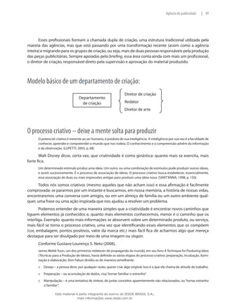 49|Agência de publicidade
Esses profissionais formam a chamada dupla de criação, uma estrutura tradicional utilizada pela
maioria das agências, mas que está passando por uma transformação recente (assim como a agência
inteira)e migrando para os grupos de criação, ou seja, mais de duas pessoas responsáveis pela produção
das peças publicitárias. Sempre apoiadas pelo briefing, essa área conta ainda com mais um profissional,
o diretor de criação, responsável direto pela supervisão e aprovação do material produzido.
Modelo básico de um departamento de criação:
Diretor de criação
Redator
Diretor de arte
Departamento
de criação
O processo criativo – deixe a mente solta para produzir
O potencial criativo é inerente ao ser humano, é produto de sua inteligência. A inteligência por sua vez é a faculdade de
conhecer, aprender e compreender o mundo que nos rodeia. O conhecimento e a compreensão advêm da informação
e da observação. (LUPETTI, 2003, p. 68)
Walt Disney disse, certa vez, que criatividade é como ginástica: quanto mais se exercita, mais
forte fica.
Um determinado estímulo produz uma ideia. Um outro, ou uma combinação de estímulos pode produzir outras ideias,
e assim sucessivamente. É o processo de associação de ideias. O processo criativo busca estabelecer, essencialmente,
essa associação de duas ou mais impressões antigas para produzir uma ideia nova. (SANT’ANNA, 1998, p. 150)
Todos nós somos criativos (mesmo aqueles que não acham isso) e essa afirmação é facilmente
comprovada: se pararmos por um instante e buscarmos, em nossa memória, a história de nossas vidas,
encontraremos uma conversa com amigos, ou em um almoço de família ou um outro ambiente qual-
quer, uma frase ou uma ação inspirada que nos ajudou a resolver um problema.
Podemos entender de uma maneira simples que a criatividade é encontrar novos caminhos que
liguem elementos já conhecidos e, quanto mais elementos conhecermos, menor é o caminho que os
interliga. Exemplo: quanto mais informações se absorvem sobre um determinado produto, ou serviço,
mais fácil se torna o processo criativo, uma vez que identificando esses elementos que os compõem
(cor, embalagem, pontos positivos, valor da marca etc.) mais fácil fica de acharmos algo que mereça
destaque para ser divulgado por meio de uma imagem ou slogan.
Conforme Gustavo Lourenço S. Neto (2008),
James Webb Youn, um dos primeiros redatores de propaganda do mundo, em seu livro A Technique for Produeing Ideas
(Técnicas para a Produção de Ideias), havia definido as várias etapas do processo criativo: preparação, incubação, ilumi-
nação e elaboração. Don Fabun dividiu-as de maneira semelhante:
Desejo – a pessoa deve, por qualquer razão, querer criar algo original. Isso é o que ele chama de atitude de trabalho.:::
Preparação – ou acumulação de dados, visa“tornar familiar o estranho”.:::
Manipulação – é uma tentativa de síntese, de juntar conceitos aparentemente não relacionados, ou“tornar estranho:::
o familiar”.
Este material é parte integrante do acervo do IESDE BRASIL S.A.,
mais informações www.iesde.com.br
 