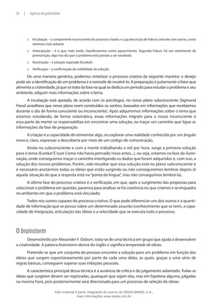 Incubação – o componente inconsciente do processo criador, e cuja descrição de Fabun coincide com outras, como:::
veremos mais adiante.
Antecipação – é o que, mais tarde, classificaremos como aquecimento. Segundo Fabun, há um sentimento de:::
premonição, algo nos diz que o problema está prestes a ser resolvido.
Iluminação – a solução esperada (Eureka!).:::
Verificação – a confirmação da viabilidade da solução.:::
De uma maneira genérica, podemos sintetizar o processo criativo da seguinte maneira: o desejo
pode ser a identificação de um problema e a vontade de resolvê-lo. A preparação é justamente o fator que
alimenta a criatividade, já que se trata da fase na qual se dedica um período para estudar o problema e seu
ambiente, adquirir mais informações sobre o tema.
A incubação está apoiada, de acordo com os psicólogos, no nosso plano subconsciente (Sigmund
Freud acreditava que nesse plano eram construídos os sonhos, baseados em informações que recebíamos
durante o dia de forma consciente ou inconsciente). Após adquirirmos informações sobre o tema que
estamos estudando, de forma sistemática, essas informações migram para o nosso inconsciente e
essa parte da mente se responsabiliza em encontrar uma solução, ou traçar um caminho que ligue as
informações da fase de preparação.
A criação é a capacidade de reinventar algo, ou explorar uma realidade conhecida por um ângulo
novo e, claro, expressar a descoberta por meio de um código de comunicação.
Ainda no subconsciente e com a mente trabalhando a mil por hora, surge a primeira solução
para o tema (Eureka! É isso! Como não havia pensado nisso antes...), ou seja, estamos na fase da ilumi-
nação, onde conseguimos traçar o caminho interligando os dados que foram adquiridos e, com isso, a
solução dos nossos problemas. Porém, vale ressaltar que essa solução está no plano subconsciente e
é necessário anotarmos todas as ideias que estão surgindo ou não conseguiremos lembrar depois (é
aquela situação de que a resposta está na“ponta da língua”, mas não conseguimos lembrá-la).
A última fase do processo criativo é a verificação, em que, após o surgimento das propostas para
solucionar o problema em questão, paramos para analisar se há coerência no que criamos e se enquadra
no ambiente em que o problema está vinculado.
Todos nós somos capazes do processo criativo. O que pode diferenciar uns dos outros é a quanti-
dade de informação que se possui sobre um determinado assunto (conhecimento que se tem), a capa-
cidade de integração, articulação das ideias e a velocidade que se executa todo o processo.
O brainstorm
Desenvolvido por Alexander F. Osborn, trata-se de uma técnica em grupo que ajuda a desenvolver
a criatividade. A palavra brainstorm deriva do inglês e significa tempestade de ideias.
Pretende-se que um conjunto de pessoas encontre a solução para um problema em função das
ideias que surgem espontaneamente por parte de cada uma delas, as quais, graças a uma série de
regras básicas, conseguem superar suas inibições pessoais.
A característica principal dessa técnica é a ausência de crítica e do julgamento adiantado. Todas as
ideias que surgirem devem ser registradas, quaisquer que sejam elas, mas em hipótese alguma, julgadas
na mesma hora, pois posteriormente será direcionada para um processo de seleção de ideias.
50 | Agência de publicidade
Este material é parte integrante do acervo do IESDE BRASIL S.A.,
mais informações www.iesde.com.br
 