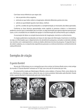 51|Agência de publicidade
Com base nessa referência suas regras são:
não se permite crítica negativa;:::
estimula-se que todos soltem a imaginação, obtendo diferentes pontos de vista;:::
solicita-se quantidade (quanto mais ideias, melhor);:::
por fim, a análise do que foi produzido e a complementação, se necessário, das ideias aprovadas.:::
Conforme as duas técnicas apresentadas neste capítulo (o processo criativo e o brainstorm),
podemos concluir que a criatividade não é um dom, ou algo iluminado que apenas algumas pessoas pos-
suem, e sim o resultado de um trabalho de equipe e a transformação do conhecimento que se adquire.
A associação de ideias se compõe basicamente de imaginação, memória e conhecimento.
A criação publicitária é produzida com base em dois tipos de informação. O primeiro é o briefing,
ou seja, as informações que o departamento de atendimento pesquisou somadas às decisões obtidas
nas reuniões com o planejamento e ainda aos dados adicionais da área da pesquisa. O segundo tipo é
de ordem subjetiva, ou o conjunto das experiências pessoais e a vivência (memória e conhecimento) de
cada profissional.
Exemplos de criação
O garoto Bombril
No ano de 1978 entrava no ar a campanha que viria a entrar no Guiness Book como a mais antiga
do mundo. O“Garoto Bombril”estreava na TV Tupi, com cerca de 54 comerciais por mês.
O comercial foi criado por Washington Olivetto, como redator, e Francesc Petit, como diretor de
arte. Destinava-se a divulgar, para a dona de casa, os novos produtos fabricados pela Bombril. Desde
então o garoto Bombril é interpretado pelo ator Carlos Moreno. Divulgação.
Divulgação.
Divulgação.
Este material é parte integrante do acervo do IESDE BRASIL S.A.,
mais informações www.iesde.com.br
 