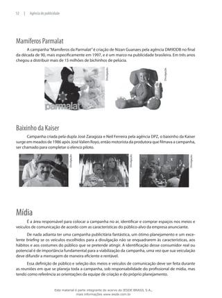 Mamíferos Parmalat
A campanha“Mamíferos da Parmalat”é criação de Nizan Guanaes pela agência DM9DDB no final
da década de 90, mais especificamente em 1997, e é um marco na publicidade brasileira. Em três anos
chegou a distribuir mais de 15 milhões de bichinhos de pelúcia.
Divulgação.
Divulgação.
Baixinho da Kaiser
Campanha criada pela dupla José Zaragoza e Neil Ferreira pela agência DPZ, o baixinho da Kaiser
surge em meados de 1986 após JoséValien Royo, então motorista da produtora que filmava a campanha,
ser chamado para completar o elenco piloto.
Divulgação.
Divulgação.
Divulgação.
Mídia
É a área responsável para colocar a campanha no ar, identificar e comprar espaços nos meios e
veículos de comunicação de acordo com as características do público-alvo da empresa anunciante.
De nada adianta ter uma campanha publicitária fantástica, um ótimo planejamento e um exce-
lente briefing se os veículos escolhidos para a divulgação não se enquadrarem às características, aos
hábitos e aos costumes do público que se pretende atingir. A identificação desse consumidor real ou
potencial é de importância fundamental para a viabilização da campanha, uma vez que sua veiculação
deve difundir a mensagem de maneira eficiente e rentável.
Essa definição de público e seleção dos meios e veículos de comunicação deve ser feita durante
as reuniões em que se planeja toda a campanha, sob responsabilidade do profissional de mídia, mas
tendo como referência as orientações da equipe de criação e do próprio planejamento.
52 | Agência de publicidade
Este material é parte integrante do acervo do IESDE BRASIL S.A.,
mais informações www.iesde.com.br
 