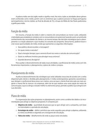 53|Agência de publicidade
A palavra mídia vem do inglês media e significa meio. No início, todas as atividades desse gênero
eram conhecidas como media, porém com os sinônimos que a palavra possuía na língua portuguesa
(principalmente o termo média), ao final da década de 70, o Grupo de Mídia de São Paulo padronizou
a grafia para mídia.
Função da mídia
Em resumo, a função da mídia é cobrir o máximo de consumidores ao menor custo, utilizando
criatividade para estabelecer contatos com os consumidores em potencial, havendo assim um profundo
conhecimento das necessidades do cliente e, ao mesmo tempo, das decisões estratégicas que o plane-
jamento e a criação adotaram e que resultou no conceito da campanha. Dessa forma, poderá inovar e
criar novas oportunidades de mídia, tendo que apresentar as seguintes informações:
Que público deverá receber a mensagem?:::
Em quais meios e veículos?:::
Qual a duração (tempo), que o anúncio ficará nos meios e veículos de comunicação?:::
Quais os melhores horários para divulgar nosso anúncio?:::
Quando devemos divulgá-lo?:::
Para auxiliar o desenvolvimento de todas essas atividades, o profissional de mídia conta com três
ferramentas importantes: o planejamento, o plano de mídia e compras.
Planejamento de mídia
Auxilia no desenvolvimento das estratégias que serão utilizadas nessa área de acordo com a verba
disponível pelo cliente e dividida pelo planejamento. A mídia contemporânea apresenta características
que obrigam o profissional dessa área a ser criativo, uma vez que o cliente final está cada vez mais exi-
gente e menos fiel às marcas e às empresas, além de ter que analisar uma vasta opção de meios de
comunicação, o que os obriga a estudar melhor os elementos preço, período e público que atingirá com
suas decisões.
Plano de mídia
É a organização das ações propostas no planejamento, assim como a análise dos dados e as reco-
mendações para atingir os objetivos propostos. É composto por:
Objetivo de mídia::: – quantidade de pessoas que se quer atingir com a campanha, com base
na intensidade e o período de veiculação.
Estratégia de mídia::: – definir caminhos que serão seguidos para atingir o objetivo, utilizando
os meios escolhidos e seguindo um cronograma de veiculação.
Tática de mídia::: – detalhamento de onde as peças serão veiculadas.
Este material é parte integrante do acervo do IESDE BRASIL S.A.,
mais informações www.iesde.com.br
 