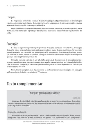 Compras
É a negociação entre mídia e veículo de comunicação para adquirir os espaços na programação
e assim poder realizar a divulgação da campanha. Envolve propostas de desconto, promoções e outras
ações que visam transmitir a mensagem publicitária.
Pelos valores altos que são estabelecidos pelos veículos de comunicação, a maior parte da verba
destinada pelo cliente para a produção da campanha publicitária é destinada ao departamento de
mídia.
Produção
É a área na agência responsável pela produção do que foi planejado e idealizado. A finalização
do que foi criado pela dupla de criação após a aprovação do layout da peça publicitária. Por exemplo:
quando a peça for um comercial, um anúncio para a TV ou cinema, é de responsabilidade da produ-
ção contratar os atores, montar os cenários, conseguir as devidas autorizações, alugar o material para a
gravação (caso a agência não possua) etc.
Um outro exemplo: a criação de um folheto foi aprovada. O departamento de produção se encar-
rega de materializar a peça, como a compra certa do papel, a textura da tinta, e se a fotografia for inédita,
cabe ao produtor a negociação e a contratação de um fotógrafo e modelos, dependendo é claro do que
foi aprovado na arte final.
Normalmente compõem esse departamento os profissionais com especializações em produção
gráfica, produção de áudio e produção de TV e cinema.
Texto complementar
Princípios gerais da criatividade
(ALAVIP, 2008)
No campo da criatividade não há regras fixas, a não ser o conhecimento profundo do produto,
de seus concorrentes, do mercado e do consumidor. Dessa constatação nascem os princípios gerais
que a seguir serão analisados.
Segmentar corretamente
No campo da propaganda pode-se chegar a todo mundo caso se disponha do orçamento
adequado; caso contrário é mais prudente ir por partes. Se o orçamento de uma campanha é
54 | Agência de publicidade
Este material é parte integrante do acervo do IESDE BRASIL S.A.,
mais informações www.iesde.com.br
 
