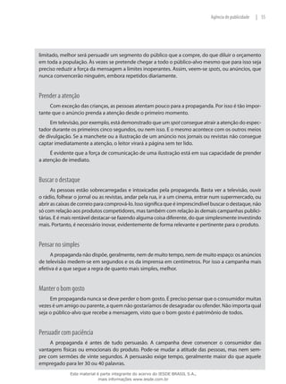 55|Agência de publicidade
limitado, melhor será persuadir um segmento do público que a compre, do que diluir o orçamento
em toda a população. Às vezes se pretende chegar a todo o público-alvo mesmo que para isso seja
preciso reduzir a força da mensagem a limites inoperantes. Assim, veem-se spots, ou anúncios, que
nunca convencerão ninguém, embora repetidos diariamente.
Prender a atenção
Com exceção das crianças, as pessoas atentam pouco para a propaganda. Por isso é tão impor-
tante que o anúncio prenda a atenção desde o primeiro momento.
Em televisão, por exemplo, está demonstrado que um spot consegue atrair a atenção do espec-
tador durante os primeiros cinco segundos, ou nem isso. E o mesmo acontece com os outros meios
de divulgação. Se a manchete ou a ilustração de um anúncio nos jornais ou revistas não consegue
captar imediatamente a atenção, o leitor virará a página sem ter lido.
É evidente que a força de comunicação de uma ilustração está em sua capacidade de prender
a atenção de imediato.
Buscar o destaque
As pessoas estão sobrecarregadas e intoxicadas pela propaganda. Basta ver a televisão, ouvir
o rádio, folhear o jornal ou as revistas, andar pela rua, ir a um cinema, entrar num supermercado, ou
abrir as caixas de correio para comprová-lo. Isso significa que é imprescindível buscar o destaque, não
só com relação aos produtos competidores, mas também com relação às demais campanhas publici-
tárias. E é mais rentável destacar-se fazendo alguma coisa diferente, do que simplesmente investindo
mais. Portanto, é necessário inovar, evidentemente de forma relevante e pertinente para o produto.
Pensar no simples
A propaganda não dispõe, geralmente, nem de muito tempo, nem de muito espaço: os anúncios
de televisão medem-se em segundos e os da imprensa em centímetros. Por isso a campanha mais
efetiva é a que segue a regra de quanto mais simples, melhor.
Manter o bom gosto
Em propaganda nunca se deve perder o bom gosto. É preciso pensar que o consumidor muitas
vezes é um amigo ou parente, a quem não gostaríamos de desagradar ou ofender. Não importa qual
seja o público-alvo que recebe a mensagem, visto que o bom gosto é patrimônio de todos.
Persuadir com paciência
A propaganda é antes de tudo persuasão. A campanha deve convencer o consumidor das
vantagens físicas ou emocionais do produto. Pode-se mudar a atitude das pessoas, mas nem sem-
pre com sermões de vinte segundos. A persuasão exige tempo, geralmente maior do que aquele
empregado para ler 30 ou 40 palavras.
Este material é parte integrante do acervo do IESDE BRASIL S.A.,
mais informações www.iesde.com.br
 