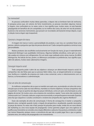Ser memorável
As pessoas confundem muitas ideias parecidas, e depois não se lembram bem de nenhuma.
A pesquisa prova que, em setores de forte investimento, as pessoas recordam algumas marcas
e slogans, mas confundem-os, às vezes, entre si. Isso significa que, muitas vezes, se está fazendo
propaganda em benefício de um competidor, ou no melhor dos casos, do setor em vez do produto.
É preciso criar anúncios memoráveis, que possam ser recordados até bastante tempo depois, e que
a relação marca-slogan seja inseparável.
Construir a imagem de marca
A imagem de marca é como a personalidade do produto, e por isso, se o produto fosse uma
pessoa, caberia a pergunta: que tipo de pessoa deveria ser? Cada campanha ajudará a construir essa
personalidade.
Muitos produtos são escolhidos exclusivamente em função da marca, já que é materialmente
impossível distinguir suas qualidades intrínsecas. Algumas bebidas alcoólicas, como gim ou rum,
são usadas em mistura com refrigerantes. Em um teste cego realizado entre várias marcas, foi difícil
distingui-las. No balcão do bar, porém, as diferenças comandam as preferências. Isso significa que,
além de sabores, muitas vezes saboreamos imagens.
Conseguir impacto social
Toda campanha pode ir além de seu objetivo e alcançar um determinado impacto social. As
campanhas não são feitas para que as pessoas falem delas, mas, se tangencialmente se consegue
isso, facilita-se o trabalho da empresa em toda a área comercial, como o relacionamento com os
bancos, os fornecedores e a administração.
Criar um ativo de comunicação
As melhores campanhas são as que se mantêm ano após ano, acumulando um ativo de comu-
nicação que as torna cada vez mais efetivas, mantidos os mesmo objetivos. As boas campanhas não
se queimam. O que se queima são algumas peças individuais, como um spot, uma ilustração ou uma
página de jornal. Há muitos anos uma empresa de cosméticos repete: “nove entre dez estrelas de
cinemausamLux”.Contudo,cadaano,surgeumanovaestrela,acampanhaparecerenovada.Quantos
anos faz que vaqueiros e cavalos constituem o reclame da campanha dos cigarros Marlboro?
Esses são exemplos de ativo de comunicação. A forma de consegui-los é manter a campanha
durante anos, corrigindo quando muito o ângulo de perspectiva e atualizando, quando necessário,
as peças da mesma. Às vezes não é fácil, porque há pressões para mudar, vindas de um novo diretor
de marketing ou uma nova equipe de propaganda. Certos gerentes julgam que uma agência só
justifica seus honorários se concebe uma criação diferente a cada ano. Essa postura, entretanto, é cada
vez menos frequente, porque cresce a consciência de que não se pode jogar fora o que se gastou
durante anos, em esforço de propaganda e em investimento.
56 | Agência de publicidade
Este material é parte integrante do acervo do IESDE BRASIL S.A.,
mais informações www.iesde.com.br
 