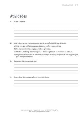 57|Agência de publicidade
Atividades
1.	 O que é briefing?
2.	 Qual a única função a seguir que corresponde ao profissional de atendimento?
a)	 Criar as peças publicitárias de acordo com o briefing e a experiência.
b)	 Produzir e materializar as peças criadas e aprovadas.
c)	 Manter o elo de ligação entre agência e cliente negociando os interesses de cada um.
d)	 Negociar com os veículos de comunicação a compra de espaços no quadro de suas programações
para divulgar a campanha.
3.	 Explique o objetivo de marketing.
4.	 Quais são as fases que compõem o processo criativo?
Este material é parte integrante do acervo do IESDE BRASIL S.A.,
mais informações www.iesde.com.br
 