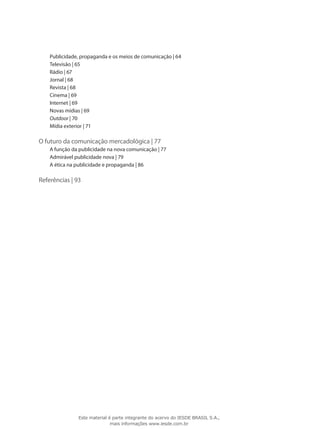Publicidade, propaganda e os meios de comunicação | 64
Televisão | 65
Rádio | 67
Jornal | 68
Revista | 68
Cinema | 69
Internet | 69
Novas mídias | 69
Outdoor | 70
Mídia exterior | 71
O futuro da comunicação mercadológica | 77
A função da publicidade na nova comunicação | 77
Admirável publicidade nova | 79
A ética na publicidade e propaganda | 86
Referências | 93
Este material é parte integrante do acervo do IESDE BRASIL S.A.,
mais informações www.iesde.com.br
 