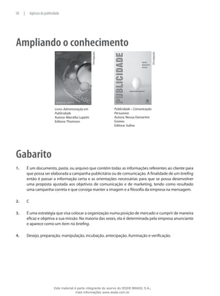 Ampliando o conhecimento
Livro: Administração em
Publicidade
Autora: Marcélia Lupetti
Editora: Thomson
Divulgação.
Publicidade – Comunicação
Persuasiva
Autora: Neusa Demartini
Gomes
Editora: Sulina
Divulgação.
Gabarito
1.	 É um documento, pasta, ou arquivo que contém todas as informações referentes ao cliente para
que possa ser elaborada a campanha publicitária ou de comunicação. A finalidade de um briefing
então é passar a informação certa e as orientações necessárias para que se possa desenvolver
uma proposta ajustada aos objetivos de comunicação e de marketing, tendo como resultado
uma campanha correta e que consiga manter a imagem e a filosofia da empresa na mensagem.
2.	 C
3.	 É uma estratégia que visa colocar a organização numa posição de mercado e cumprir de maneira
eficaz e objetiva a sua missão. Na maioria das vezes, ela é determinada pela empresa anunciante
e aparece como um item no briefing.
4.	 Desejo, preparação, manipulação, incubação, antecipação, iluminação e verificação.
58 | Agência de publicidade
Este material é parte integrante do acervo do IESDE BRASIL S.A.,
mais informações www.iesde.com.br
 