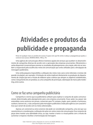 Atividades e produtos da
publicidade e propaganda
Pense em qualquer marca ou produto de sucesso. É quase certo que lhe venha à cabeça a propaganda que ajudou a
construir esse sucesso. (Roman; MAAS, 1994, p. 79)
Uma agência de comunicação oferece inúmeras opções de serviços que auxiliam no desenvolvi-
mento de campanhas diversas de acordo com a aprovação das empresas anunciantes. Obviamente a
verba disponível é essencial para orientar os resultados do planejamento e da criação, além de ser tam-
bém a responsável pela escolha dos meios de comunicação que serão utilizados para a divulgação da
mensagem publicitária.
Uma verba pequena impossibilita a utilização dos meios mais caros como televisão e revistas (de
grande circulação), por exemplo. A limitação da verba implicará diretamente na produção do departa-
mento de criação que terá a missão de elaborar ações criativas que atinjam os objetivos estabelecidos,
como o lançamento de um produto, ou uma campanha de promoção, valorização da marca pelo marke-
ting, entre outros.
Como se faz uma campanha publicitária
Campanha é o termo que os publicitários utilizam para explicar o conjunto de ações comunica-
cionais determinadas pelo planejamento para uma empresa anunciante. Essas ações (ou peças) são
entendidas como anúncios em jornais, comerciais para TV, cartazes, jingles, spots, painéis e luminosos,
outdoors, banners etc., e são compostos pela mensagem publicitária criada pela agência com caracterís-
ticas que variam de acordo com os meios selecionados.
Apenas um comercial ou único anúncio não pode ser considerado campanha, uma vez que sua
característica é a coordenação e utilização de ações em vários meios de comunicação. Esse conjunto de
peças deve manter uma identidade única, ou seja, manter o texto e o visual padrão com o intuito de
aumentar o impacto e facilitar a memorização da mensagem.
Este material é parte integrante do acervo do IESDE BRASIL S.A.,
mais informações www.iesde.com.br
 