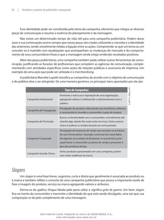 Essa identidade pode ser constituída pelo tema da campanha, elemento que integra as diversas
peças de comunicação e resume a essência do planejamento e da mensagem.
Não existe um determinado tempo de vida útil para uma campanha publicitária. Podem durar
anos e sua continuação ocorre sempre que novas peças são criadas utilizando o conceito e a identidade
das anteriores, tendo visivelmente nítidas a ligação entre as ações. Compreende-se que um tema ou um
conceito só é mantido com atualizações que acompanham as mudanças do mercado e do comporta-
mento de seus consumidores finais e que a mensagem ainda esteja rendendo resultados positivos.
Além das peças publicitárias, uma campanha também pode utilizar outras ferramentas de comu-
nicação, justificando as funções de profissionais que compõem as agências de comunicação, comple-
mentando com atividades específicas como ações de relações públicas e assessoria de imprensa. Um
exemplo de uma ação que pode ser utilizada é o merchandising.
A publicitária Marcélia Lupetti classifica as campanhas de acordo com o objetivo de comunicação
e do público-alvo a ser atingindo. De uma maneira genérica, os principais itens apontados por ela são:
Tipos de Campanhas
(Lupetti,2003,p.97)
Campanha Institucional
Promover a marca ou a reputação de uma organização,
agregando valores e melhorando o relacionamento com o
público.
Campanha de Propaganda
Divulgação do produto, informando seus benefícios, atributos
e características, levando o consumidor à ação de compra.
Campanha de Promoção
Buscar a interatividade com o consumidor, normalmente soli-
citando algo, dando-lhe outra coisa em troca. Outra caracte-
rística é acelerar as vendas durante um certo período.
Campanha Cooperada
Divulgação de empresas de varejo que veiculam os produtos
de seus fornecedores. Exemplo: comercial das Casas Bahia
divulgando um produto da Brastemp. A característica prin-
cipal é levar o consumidor ao ponto de venda e promover o
giro dos produtos da loja.
Campanha Guarda-Chuva
Vários produtos apresentados em uma campanha, porém
com maior audiência na marca.
Slogans
Um slogan é uma frase breve, sugestiva, curta e direta que geralmente é associada ao produto ou
à marca e também reflete o conceito de uma campanha publicitária que possui a importante tarefa de
fixar a imagem do produto, serviço ou marca agregando valores e atributos.
Deriva-se do gaélico (língua falada pelo povo celta) e significa grito de guerra. Um bom slogan
fica na mente do consumidor e transmite a identidade do que está sendo divulgado, uma vez que sua
composição se dá pelo complemento de uma mensagem.
60 | Atividades e produtos da publicidade e propaganda
Este material é parte integrante do acervo do IESDE BRASIL S.A.,
mais informações www.iesde.com.br
 