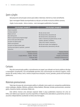 Spots e jingles
São peças de comunicação sonora para rádio e televisão, internet ou meio semelhante.
Spot: mensagem falada acompanhada ou não por um fundo musical ou efeitos sonoros.
Jingle: é uma canção – letra e música – com mensagem publicitária. Exemplo:
Letra de jingle. Exemplo 01 Letra de jingle. Exemplo 02
Pipoca na panela
Começa a pipocar
Pipoca com sal
Que sede que dá
Pipoca e guaraná que programa legal
Só eu e você, que sede que dá
Eu quero ver pipoca pular
Pipoca com guaraná
Eu quero ver pipoca pular, pular
Soy louca por pipoca e guaraná... guaraná
Antarctica
Me dá, me dá, me dá
Me dá danoninho, danoninho dá
Me dá danoninho, danoninho dá
Cálcio e vitaminas pra gente brincar, me dá
Lipídeos, glicídeos, protídeos,
Cálcio, ferro, fósforo, vitamina A,
Me dá mais saúde, mais inteligência
Me dá danoninho, danoninho já. Me dá
Empresa: Antarctica
Produto: Guaraná
Criação: Mineiro – Campa – Brunetti
Produção: MCR
Ano: 1992
Empresa: Danone
Produto: Danoninho
Criação: Luiz Orchestra
Produção: Orchestra & Co.
Ano: 1988
Cartazes
Peça de comunicação gráfica, normalmente em papel, que afixado em locais públicos divulga
a mensagem visualmente. Sua versatilidade permite uma comunicação em diversos lugares, como
pontos de venda, ônibus, trens, metrôs (respectivas estações), muros, paredes, postes de iluminação
pública etc.
Materiais promocionais
Todo tipo de peça de comunicação gráfica é utilizado como apoio em campanhas publicitárias,
como catálogos, displays, folhetos, pôsteres, blimp (balões), flâmulas, brindes promocionais, amostras
grátis, chaveiros, bonés, camisetas, folders etc.
Este último merece uma atenção especial: folder é peça publicitária impressa em uma só
folha, com dobras que separam assuntos específicos. O objetivo de cada dobra é, justamente, tornar os
assuntos independentes auxiliando na leitura da mensagem.
62 | Atividades e produtos da publicidade e propaganda
Este material é parte integrante do acervo do IESDE BRASIL S.A.,
mais informações www.iesde.com.br
 