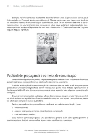 Exemplo: No filme Central do Brasil (1998) do diretor Walter Salles, os personagens Dora e Josué
(interpretados por Fernanda Montenegro eVinícius de Oliveira) partem para uma viagem pelo Nordeste
do país com o objetivo de encontrar os pais e os irmãos de Josué. Em um momento da trama, os perso-
nagens entram em uma lanchonete e ao perguntarem sobre o que gostaria de beber, Josué não men-
ciona o produto, no caso, refrigerante e sim uma marca de empresa:“– Quero uma Coca-cola”. Logo em
seguida degusta o produto.
Divulgação.
Publicidade, propaganda e os meios de comunicação
Uma campanha publicitária poderá simplesmente perder todo seu valor se os meios escolhidos
para divulgá-la não corresponderem ao público-alvo da empresa anunciante.
O ideal é a utilização de uma combinação de diferentes tipos de meios e veículos para que se
possa atingir uma comunicação eficaz, porém vale ressaltar que no início de todo o planejamento é
fundamental a identificação do consumidor com capacidade aquisitiva para adquirir o que está sendo
divulgado.
Em um primeiro momento é analisada a seleção dos meios que atingem o maior número possível
do público-alvo e, em seguida, identificam-se os veículos, um a um, seus nomes, características e preços
de tabela para compra do espaço publicitário.
Existem outros elementos que auxiliam na escolha de um meio de comunicação, como:
verba disponível;:::
área que a campanha pretende atingir (regional ou nacional);:::
características do produto.:::
Cada meio de comunicação possui uma característica própria, assim como pontos positivos e
pontos negativos. A seguir, vamos analisar alguns meios identificando esses dados:
64 | Atividades e produtos da publicidade e propaganda
Este material é parte integrante do acervo do IESDE BRASIL S.A.,
mais informações www.iesde.com.br
 
