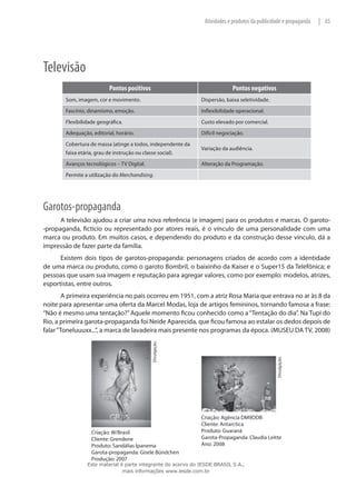 65|Atividades e produtos da publicidade e propaganda
Televisão
Pontos positivos Pontos negativos
Som, imagem, cor e movimento. Dispersão, baixa seletividade.
Fascínio, dinamismo, emoção. Inflexibilidade operacional.
Flexibilidade geográfica. Custo elevado por comercial.
Adequação, editorial, horário. Difícil negociação.
Cobertura de massa (atinge a todos, independente da
faixa etária, grau de instrução ou classe social).
Variação da audiência.
Avanços tecnológicos – TV Digital. Alteração da Programação.
Permite a utilização do Merchandising.
Garotos-propaganda
A televisão ajudou a criar uma nova referência (e imagem) para os produtos e marcas. O garoto-
-propaganda, fictício ou representado por atores reais, é o vínculo de uma personalidade com uma
marca ou produto. Em muitos casos, e dependendo do produto e da construção desse vínculo, dá a
impressão de fazer parte da família.
Existem dois tipos de garotos-propaganda: personagens criados de acordo com a identidade
de uma marca ou produto, como o garoto Bombril, o baixinho da Kaiser e o Super15 da Telefônica; e
pessoas que usam sua imagem e reputação para agregar valores, como por exemplo: modelos, atrizes,
esportistas, entre outros.
A primeira experiência no país ocorreu em 1951, com a atriz Rosa Maria que entrava no ar às 8 da
noite para apresentar uma oferta da Marcel Modas, loja de artigos femininos, tornando famosa a frase:
“Não é mesmo uma tentação?”Aquele momento ficou conhecido como a“Tentação do dia”. Na Tupi do
Rio, a primeira garota-propaganda foi Neide Aparecida, que ficou famosa ao estalar os dedos depois de
falar“Toneluuuxx...”, a marca de lavadeira mais presente nos programas da época. (MUSEU DA TV, 2008)
Divulgação.
Divulgação.
Criação: W/Brasil
Cliente: Grendene
Produto: Sandálias Ipanema
Garota-propaganda: Gisele Bündchen
Produção: 2007
Criação: Agência DM9DDB
Cliente: Antarctica
Produto: Guaraná
Garota-Propaganda: Claudia Leitte
Ano: 2008
Este material é parte integrante do acervo do IESDE BRASIL S.A.,
mais informações www.iesde.com.br
 