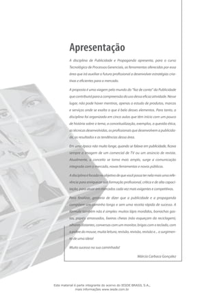 A disciplina de Publicidade e Propaganda apresenta, para o curso
Tecnológico de Processos Gerenciais, as ferramentas oferecidas por essa
área que irá auxiliar o futuro profissional a desenvolver estratégias cria-
tivas e eficientes para o mercado.
A proposta é uma viagem pelo mundo do “faz de conta” da Publicidade
quecontribuiráparaacompreensãodousodessaeficazatividade.Nesse
lugar, não pode haver mentiras, apenas o estudo de produtos, marcas
e serviços onde se exalta o que é belo desses elementos. Para tanto, a
disciplina foi organizada em cinco aulas que têm início com um pouco
de história sobre o tema, a conceitualização, exemplos, a questão ética,
astécnicasdesenvolvidas,osprofissionaisquedesenvolvemapublicida-
de, os resultados e as tendências dessa área.
Em uma época não muito longe, quando se falava em publicidade, ficava
sempre a imagem de um comercial de TV ou um anúncio de revista.
Atualmente, o conceito se torna mais amplo, surge a comunicação
integrada com o mercado, novas ferramentas e novos públicos.
Adisciplinaéfocadanoobjetivodequevocêpossaternelamaisumarefe-
rência para enriquecer sua formação profissional, crítica e de alta capaci-
tação, para atuar em mercados cada vez mais exigentes e competitivos.
Para finalizar, gostaria de dizer que a publicidade e a propaganda
compõem um caminho longo e sem uma receita rápida de sucesso. A
fórmula também não é simples: muitos lápis mordidos, borrachas gas-
tas, papéis amassados, lixeiras cheias (não esqueçam da reciclagem),
olharesdistantes,conversascomummonitor,brigascomoteclado,com
o pobre do mouse, muita leitura, revisão, revisão, revisão e... o surgimen-
to de uma ideia!
Muito sucesso na sua caminhada!
Márcio Carbaca Gonçalez
Este material é parte integrante do acervo do IESDE BRASIL S.A.,
mais informações www.iesde.com.br
 