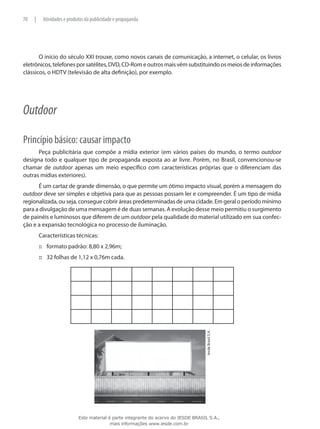 O início do século XXI trouxe, como novos canais de comunicação, a internet, o celular, os livros
eletrônicos, telefones por satélites, DVD, CD-Rom e outros mais vêm substituindo os meios de informações
clássicos, o HDTV (televisão de alta definição), por exemplo.
Outdoor
Princípio básico: causar impacto
Peça publicitária que compõe a mídia exterior (em vários países do mundo, o termo outdoor
designa todo e qualquer tipo de propaganda exposta ao ar livre. Porém, no Brasil, convencionou-se
chamar de outdoor apenas um meio específico com características próprias que o diferenciam das
outras mídias exteriores).
É um cartaz de grande dimensão, o que permite um ótimo impacto visual, porém a mensagem do
outdoor deve ser simples e objetiva para que as pessoas possam ler e compreender. É um tipo de mídia
regionalizada, ou seja, consegue cobrir áreas predeterminadas de uma cidade. Em geral o período mínimo
para a divulgação de uma mensagem é de duas semanas. A evolução desse meio permitiu o surgimento
de painéis e luminosos que diferem de um outdoor pela qualidade do material utilizado em sua confec-
ção e a expansão tecnológica no processo de iluminação.
Características técnicas:
formato padrão: 8,80 x 2,96m;:::
32 folhas de 1,12 x 0,76m cada.:::
IesdeBrasilS.A.
70 | Atividades e produtos da publicidade e propaganda
Este material é parte integrante do acervo do IESDE BRASIL S.A.,
mais informações www.iesde.com.br
 