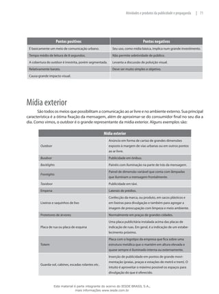 71|Atividades e produtos da publicidade e propaganda
Pontos positivos Pontos negativos
É basicamente um meio de comunicação urbano. Seu uso, como mídia básica, implica num grande investimento.
Tempo médio de leitura de 8 segundos. Não permite seletividade de público.
A cobertura do outdoor é irrestrita, porém segmentada. Levanta a discussão de poluição visual.
Relativamente barato. Deve ser muito simples e objetivo.
Causa grande impacto visual.
Mídia exterior
São todos os meios que possibilitam a comunicação ao ar livre e no ambiente externo. Sua principal
característica é a ótima fixação da mensagem, além de aproximar-se do consumidor final no seu dia a
dia. Como vimos, o outdoor é o grande representante da mídia exterior. Alguns exemplos são:
Mídia exterior
Outdoor
Anúncio em forma de cartaz de grandes dimensões
exposto à margem de vias urbanas ou em outros pontos
ao ar livre.
Busdoor Publicidade em ônibus.
Backlights Painéis com iluminação na parte de trás da mensagem.
Frontights
Painel de dimensão variável que conta com lâmpadas
que iluminam a mensagem frontalmente.
Taxidoor Publicidade em táxi.
Empena Laterais de prédios.
Lixeiras e saquinhos de lixo
Confecção da marca, ou produto, em sacos plásticos e
em lixeiras para divulgação e também para agregar a
imagem de preocupação com limpeza e meio ambiente.
Protetores de árvores Normalmente em praças de grandes cidades.
Placa de rua ou placa de esquina
Uma placa publicitária instalada acima das placas de
indicação de ruas. Em geral, é a indicação de um estabe-
lecimento próximo.
Totem
Placa com o logotipo da empresa que fica sobre uma
estrutura metálica que o mantém em altura elevada e
quase sempre é iluminado interna ou externamente.
Guarda-sol, cabines, escadas rolantes etc.
Inserção de publicidade em pontos de grande movi-
mentação (praias, praças e estações de metrô e trem). O
intuito é aproveitar o máximo possível os espaços para
divulgação do que é oferecido.
Este material é parte integrante do acervo do IESDE BRASIL S.A.,
mais informações www.iesde.com.br
 