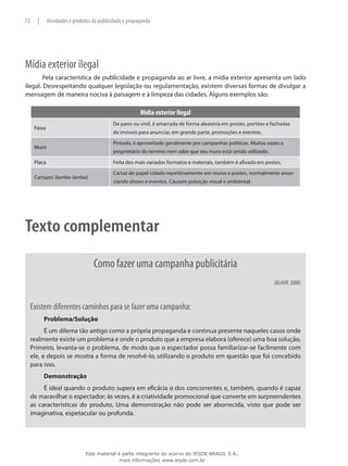 Mídia exterior ilegal
Pela característica de publicidade e propaganda ao ar livre, a mídia exterior apresenta um lado
ilegal. Desrespeitando qualquer legislação ou regulamentação, existem diversas formas de divulgar a
mensagem de maneira nociva à paisagem e à limpeza das cidades. Alguns exemplos são:
Mídia exterior ilegal
Faixa
De pano ou vinil, é amarrada de forma aleatória em postes, portões e fachadas
de imóveis para anunciar, em grande parte, promoções e eventos.
Muro
Pintado, é aproveitado geralmente por campanhas políticas. Muitas vezes o
proprietário do terreno nem sabe que seu muro está sendo utilizado.
Placa Feita dos mais variados formatos e materiais, também é afixada em postes.
Cartazes (lambe-lambe)
Cartaz de papel colado repetitivamente em muros e postes, normalmente anun-
ciando shows e eventos. Causam poluição visual e ambiental.
Texto complementar
Como fazer uma campanha publicitária
(ALAVIP, 2008)
Existem diferentes caminhos para se fazer uma campanha:
Problema/Solução
É um dilema tão antigo como a própria propaganda e continua presente naqueles casos onde
realmente existe um problema e onde o produto que a empresa elabora (oferece) uma boa solução.
Primeiro, levanta-se o problema, de modo que o espectador possa familiarizar-se facilmente com
ele, e depois se mostra a forma de resolvê-lo, utilizando o produto em questão que foi concebido
para isso.
Demonstração
É ideal quando o produto supera em eficácia o dos concorrentes e, também, quando é capaz
de maravilhar o espectador; às vezes, é a criatividade promocional que converte em surpreendentes
as características do produto. Uma demonstração não pode ser aborrecida, visto que pode ser
imaginativa, espetacular ou profunda.
72 | Atividades e produtos da publicidade e propaganda
Este material é parte integrante do acervo do IESDE BRASIL S.A.,
mais informações www.iesde.com.br
 