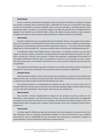 73|Atividades e produtos da publicidade e propaganda
Estimulação
Esse é o caminho praticamente obrigatório para os produtos alimentícios e bebidas. Consiste
em mostrar o produto, bem em primeiro plano, sublimado, de modo que o espectador sinta “água
na boca”. O movimento, se possível, também excita, como por exemplo, o chocolate quente sendo
derramado sobre o sorvete, ou as gotinhas d’água correndo pela garrafa de um refrigerante bem
gelado. O som também é um estímulo ideal: o tilintar dos blocos de gelo caindo no copo e, depois,
o líquido chocando-se neles aumenta substancialmente a eficácia do anúncio da bebida.
Informação
Quando o produto possui uma grande dose de criatividade, reforçar a mensagem é uma redun-
dância. Por exemplo: se um fabricante de automóveis inventasse um novo modelo que funcionasse
com água em vez de gasolina, bastaria informar seriamente sobre isso – com toda a dose de credibi-
lidade que as notícias podem ter – para que o público-alvo se interessasse imediatamente por ele.
O publicitário inglês David Abbot afirma: “surpreenda o consumidor somente uma vez para
captar sua atenção. Depois, venda-lhe o produto dando-lhe toda informação necessária”. Se o pro-
duto constitui por si mesmo uma surpresa, é melhor não aumentar a capacidade de assombro na
mensagem publicitária. Informar que o seu produto é o número um do mercado, ou seja, o prefe-
rido pela maioria dos consumidores, funciona bem em certas ocasiões. Ninguém gosta de apostar
em perdedor.
Há campanhas informativas que, além de explicar a serventia do produto mostram também as
situações em que ele não é indicado. Tais campanhas gozam de grande credibilidade.
Símbolo Visual
Muitos produtos utilizam nomes e marcas de animais, de figuras ou coisas. Isso tem dupla finali-
dade: primeiro, que o produto anunciado pelo rádio seja facilmente identificado no ponto de venda
e, segundo, que todo mundo recorde mais facilmente seu nome.
Esse caminho baseia-se na simbolização do produto, de seu nome ou do que se faz, pois se
recorda melhor do concreto que do abstrato. Um nome que signifique algo é sempre melhor do que
um que não tenha significado.“Uma imagem vale mais do que mil palavras”.
Apresentador
Esse caminho consiste simplesmente na figura de um produto. Sua força reside em três
elementos: o apresentador, o que diz do produto e como o diz. O apresentador deve ser adequado
ao produto, já que, além de comunicar suas vantagens, lhe transfere sua própria imagem. Assim, um
apresentador pode conseguir que o produto seja percebido como sério, simpático, amável, eficaz,
atraente etc.
Testemunho
Contratar alguém célebre para que fale do produto tem suas vantagens e inconvenientes. Uma
das vantagens é que se consegue notoriedade imediata. O maior inconveniente é que o público
possa fixar-se mais na celebridade do que no produto. Para aproveitar as vantagens e superar os
inconvenientes, é preciso selecionar muito bem a pessoa famosa.
Este material é parte integrante do acervo do IESDE BRASIL S.A.,
mais informações www.iesde.com.br
 