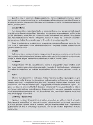 Quando se trata do testemunho de pessoas comuns, a mensagem pode comunicar algo racional
ou transmitir um impacto emocional; em ambos os casos, a figura de um consumidor dirigindo-se
ao público, com suas palavras, para falar-lhe do produto, pode mostrar-se extraordinariamente con-
fiável e, portanto, eficaz.
Cena da vida real
É um dos caminhos mais antigos. Realiza-se apresentando uma cena que parece tirada da pró-
pria vida, onde algumas pessoas falam do produto. Normalmente, uma das pessoas, a cética, acaba
por ser persuadida. A maior parte dos publicitários odeia esse caminho pelo péssimo uso que se faz
dele. Apesar de tudo, setores inteiros – detergentes, materiais de limpeza etc. – continuam utilizando-o
por sua grande eficácia, demonstrada na curva de vendas do produto em questão.
Tendo o produto como protagonista, a propaganda mostra uma forma de ser ou de viver,
com a qual os espectadores podem sentir-se identificados. É de grande utilidade quando o uso do
produto tende a ser social.
Emoção
Nada comunica ou causa um impacto mais profundo do que apelo emocional aos sentimentos
das pessoas. Os anúncios emotivos e humanos acalam muito mais fundo do que os frios e impessoais,
porque as pessoas reagem melhor quando se lhes fala ao coração, do que à razão.
Sex-Appeal
A atração física é outra das vias utilizadas na história da propaganda. Colocar uma bela jovem
com pouca roupa sentada em cima de um carro dá a impressão de algo inadequado e ultrapassado.
Contudo, o sex-appeal tem sua razão de ser para alguns produtos: roupas, perfumes, cosméticos
etc.
Humor
O humor é um dos caminhos criativos de eficácia mais comprovada, porque as pessoas apre-
ciam o humor, venha de onde vier. Um anúncio pode comunicar perfeitamente coisas sérias de
maneira humorística, conseguindo, além disso, uma corrente de simpatia para o produto e, assim,
notoriedade.Tem, contudo, uma limitação: a propaganda humorística queima-se com rapidez. Uma
piada não desperta a mesma hilaridade depois da primeira vez. Por isso, quando se lança mão de
um humor muito sutil, que pretenda apenas despertar um leve sorriso no espectador, o anúncio
pode ser repetido normalmente; no caso de um humor mais contundente, deve-se mudar com
frequência as peças publicitárias.
Combinação de caminhos
É possível combinar vários caminhos e realizar campanhas que utilizem mais de um deles.
Assim, pode-se ter um filme, por exemplo, contendo estímulos visuais, um texto de humor, cores
e música, que seja capaz de destacar, prender a atenção, ser memorizável, falar a linguagem do
público e criar um ativo de comunicação publicitária. Tudo isso em benefício do produto e da marca
que anuncia.
74 | Atividades e produtos da publicidade e propaganda
Este material é parte integrante do acervo do IESDE BRASIL S.A.,
mais informações www.iesde.com.br
 