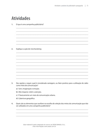 75|Atividades e produtos da publicidade e propaganda
Atividades
1.	 O que é uma campanha publicitária?
2.	 Explique a ação de merchandising.
3.	 Das opções a seguir, qual é considerada vantagem, ou fator positivo para a utilização do rádio
como meio de comunicação?
a)	 Som, imaginação e emoção.
b)	 Alto impacto: retém a atenção.
c)	 É basicamente um meio de comunicação urbano.
d)	 Cobertura geográfica.
4.	 Quais são os elementos que auxiliam na escolha de seleção dos meios de comunicação que irão
ser utilizados em uma campanha publicitária?
Este material é parte integrante do acervo do IESDE BRASIL S.A.,
mais informações www.iesde.com.br
 