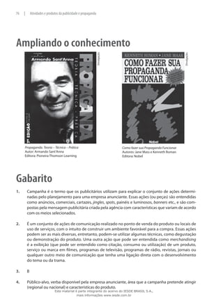 Ampliando o conhecimento
Divulgação.
Divulgação.
Como fazer sua Propaganda Funcionar
Autores: Jane Mass e Kenneth Roman
Editora: Nobel
Propaganda. Teoria – Técnica – Prática
Autor: Armando Sant’Anna
Editora: Pioneira Thomson Learning
Gabarito
1.	 Campanha é o termo que os publicitários utilizam para explicar o conjunto de ações determi-
nadas pelo planejamento para uma empresa anunciante. Essas ações (ou peças) são entendidas
como anúncios, comerciais, cartazes, jingles, spots, painéis e luminosos, banners etc., e são com-
postas pela mensagem publicitária criada pela agência com características que variam de acordo
com os meios selecionados.
2.	 É um conjunto de ações de comunicação realizado no ponto de venda do produto ou locais de
uso de serviços, com o intuito de construir um ambiente favorável para a compra. Essas ações
podem ser as mais diversas, entretanto, podem-se utilizar algumas técnicas, como degustação
ou demonstração do produto. Uma outra ação que pode ser entendida como merchandising
é a exibição (que pode ser entendido como citação, consumo ou utilização) de um produto,
serviço ou marca em filmes, programas de televisão, programas de rádio, revistas, jornais ou
qualquer outro meio de comunicação que tenha uma ligação direta com o desenvolvimento
do tema ou da trama.
3.	 B
4.	 Público-alvo, verba disponível pela empresa anunciante, área que a campanha pretende atingir
(regional ou nacional) e características do produto.
76 | Atividades e produtos da publicidade e propaganda
Este material é parte integrante do acervo do IESDE BRASIL S.A.,
mais informações www.iesde.com.br
 