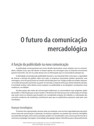O futuro da comunicação
mercadológica
A função da publicidade na nova comunicação
A publicidade contemporânea tem como desafio desenvolver novas relações com os consumi-
dores, relações essas, que não devem se basear apenas nas mensagens que as empresas anunciantes
querem transmitir, mas sim na união destas com as informações que os consumidores desejam ter.
A identidade construída pela publicidade durante a era industrial tinha como base a capacidade
de chamar a atenção do público. Após essa ação, as empresas anunciantes podiam apresentar suas
mensagens, uma vez que já havia um cenário estruturado para isso. A lógica então era simples: baseava-
-se na ideia de que para aumentar sua parte no mercado, a empresa tinha que chamar bastante atenção.
A sociedade mudou, vários fatores novos surgiram e a publicidade se viu obrigada a acompanhar essas
mudanças, a se adaptar.
Os altos preços dos meios de comunicação tradicionais, os consumidores mais exigentes, poder
de escolher a informação que se quer receber, o fenômeno da internet que traz a informação em tempo
real, assim como os celulares que já podem ser considerados estações de trabalho e a valorização dos
conceitos modernos do marketing, contribuíram para que os publicitários parassem tudo para uma
reavaliação.
Avanços tecnológicos
O homem tem apresentado, durante toda sua evolução, uma incrível capacidade para descobrir
novos meios de comunicação e expressão. As pinturas rupestres nas paredes das cavernas, hieróglifos
nas pirâmides do Egito, entre outros exemplos, podem ser considerados como a busca por formas de se
comunicar e propagar mensagens. A tecnologia veio agregar valores e benefícios para o desenvolvimento
Este material é parte integrante do acervo do IESDE BRASIL S.A.,
mais informações www.iesde.com.br
 
