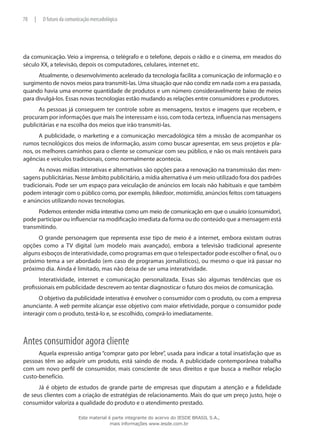 da comunicação. Veio a imprensa, o telégrafo e o telefone, depois o rádio e o cinema, em meados do
século XX, a televisão, depois os computadores, celulares, internet etc.
Atualmente, o desenvolvimento acelerado da tecnologia facilita a comunicação de informação e o
surgimento de novos meios para transmiti-las. Uma situação que não condiz em nada com a era passada,
quando havia uma enorme quantidade de produtos e um número consideravelmente baixo de meios
para divulgá-los. Essas novas tecnologias estão mudando as relações entre consumidores e produtores.
As pessoas já conseguem ter controle sobre as mensagens, textos e imagens que recebem, e
procuram por informações que mais lhe interessam e isso, com toda certeza, influencia nas mensagens
publicitárias e na escolha dos meios que irão transmiti-las.
A publicidade, o marketing e a comunicação mercadológica têm a missão de acompanhar os
rumos tecnológicos dos meios de informação, assim como buscar apresentar, em seus projetos e pla-
nos, os melhores caminhos para o cliente se comunicar com seu público, e não os mais rentáveis para
agências e veículos tradicionais, como normalmente acontecia.
As novas mídias interativas e alternativas são opções para a renovação na transmissão das men-
sagens publicitárias. Nesse âmbito publicitário, a mídia alternativa é um meio utilizado fora dos padrões
tradicionais. Pode ser um espaço para veiculação de anúncios em locais não habituais e que também
podem interagir com o público como, por exemplo, bikedoor, motomídia, anúncios feitos com tatuagens
e anúncios utilizando novas tecnologias.
Podemos entender mídia interativa como um meio de comunicação em que o usuário (consumidor),
pode participar ou influenciar na modificação imediata da forma ou do conteúdo que a mensagem está
transmitindo.
O grande personagem que representa esse tipo de meio é a internet, embora existam outras
opções como a TV digital (um modelo mais avançado), embora a televisão tradicional apresente
alguns esboços de interatividade, como programas em que o telespectador pode escolher o final, ou o
próximo tema a ser abordado (em caso de programas jornalísticos), ou mesmo o que irá passar no
próximo dia. Ainda é limitado, mas não deixa de ser uma interatividade.
Interatividade, internet e comunicação personalizada. Essas são algumas tendências que os
profissionais em publicidade descrevem ao tentar diagnosticar o futuro dos meios de comunicação.
O objetivo da publicidade interativa é envolver o consumidor com o produto, ou com a empresa
anunciante. A web permite alcançar esse objetivo com maior efetividade, porque o consumidor pode
interagir com o produto, testá-lo e, se escolhido, comprá-lo imediatamente.
Antes consumidor agora cliente
Aquela expressão antiga “comprar gato por lebre”, usada para indicar a total insatisfação que as
pessoas têm ao adquirir um produto, está saindo de moda. A publicidade contemporânea trabalha
com um novo perfil de consumidor, mais consciente de seus direitos e que busca a melhor relação
custo-benefício.
Já é objeto de estudos de grande parte de empresas que disputam a atenção e a fidelidade
de seus clientes com a criação de estratégias de relacionamento. Mais do que um preço justo, hoje o
consumidor valoriza a qualidade do produto e o atendimento prestado.
78 | O futuro da comunicação mercadológica
Este material é parte integrante do acervo do IESDE BRASIL S.A.,
mais informações www.iesde.com.br
 