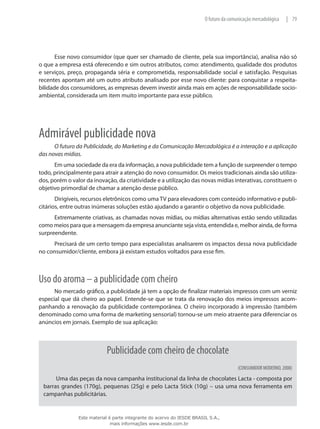 79|O futuro da comunicação mercadológica
Esse novo consumidor (que quer ser chamado de cliente, pela sua importância), analisa não só
o que a empresa está oferecendo e sim outros atributos, como: atendimento, qualidade dos produtos
e serviços, preço, propaganda séria e comprometida, responsabilidade social e satisfação. Pesquisas
recentes apontam até um outro atributo analisado por esse novo cliente: para conquistar a respeita-
bilidade dos consumidores, as empresas devem investir ainda mais em ações de responsabilidade socio-
ambiental, considerada um item muito importante para esse público.
Admirável publicidade nova
O futuro da Publicidade, do Marketing e da Comunicação Mercadológica é a interação e a aplicação
das novas mídias.
Em uma sociedade da era da informação, a nova publicidade tem a função de surpreender o tempo
todo, principalmente para atrair a atenção do novo consumidor. Os meios tradicionais ainda são utiliza-
dos, porém o valor da inovação, da criatividade e a utilização das novas mídias interativas, constituem o
objetivo primordial de chamar a atenção desse público.
Dirigíveis, recursos eletrônicos como uma TV para elevadores com conteúdo informativo e publi-
citários, entre outras inúmeras soluções estão ajudando a garantir o objetivo da nova publicidade.
Extremamente criativas, as chamadas novas mídias, ou mídias alternativas estão sendo utilizadas
como meios para que a mensagem da empresa anunciante seja vista, entendida e, melhor ainda, de forma
surpreendente.
Precisará de um certo tempo para especialistas analisarem os impactos dessa nova publicidade
no consumidor/cliente, embora já existam estudos voltados para esse fim.
Uso do aroma – a publicidade com cheiro
No mercado gráfico, a publicidade já tem a opção de finalizar materiais impressos com um verniz
especial que dá cheiro ao papel. Entende-se que se trata da renovação dos meios impressos acom-
panhando a renovação da publicidade contemporânea. O cheiro incorporado à impressão (também
denominado como uma forma de marketing sensorial) tornou-se um meio atraente para diferenciar os
anúncios em jornais. Exemplo de sua aplicação:
Publicidade com cheiro de chocolate
(CONSUMIDOR MODERNO, 2008)
Uma das peças da nova campanha institucional da linha de chocolates Lacta - composta por
barras grandes (170g), pequenas (25g) e pelo Lacta Stick (10g) – usa uma nova ferramenta em
campanhas publicitárias.
Este material é parte integrante do acervo do IESDE BRASIL S.A.,
mais informações www.iesde.com.br
 