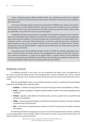 A peça, criada pela agência Ogilvy & Mather Brasil, usa o marketing sensorial com o objetivo
de reforçar o conceito“Hummmmm”, para mostrar que o chocolate Lacta derrete na boca porque é
feito lentamente.
Um anúncio de página dupla central nos jornais Destak e PubliMetro traz, apenas nesta quinta-
-feira e sexta-feira, 4 e 5 de outubro (de 2007), a foto de uma barra de chocolate Lacta com cheirinho
de chocolate. A frase“Com este cheirinho de chocolate cremoso que derrete na boca, todo mundo
vai querer filar o seu jornal”vem escrita em uma das páginas.
A utilização do cheiro na peça reforça a mensagem da campanha e apropria-se de um dos atri-
butos mais valorizados pelos brasileiros na escolha de um chocolate e que ainda não foi explorado
pela comunicação da categoria.“O tempo de preparo do chocolate define a sua capacidade de der-
retimento na boca. Lacta, que é feito lentamente, é o primeiro a abordar esse tema, considerado
pelos brasileiros como um dos principais atributos de um chocolate”, diz Valéria Barone, diretora
de grupo de contas da Ogilvy & Mather. A agência criou também peças de mídia exterior, ações de
merchandising e três filmes.
Essa prática já vem sendo utilizada há algum tempo. Em 2004, por exemplo, apostando nessa
ideia, o jornal O Estado de S.Paulo veiculou uma propaganda dos supermercados Pão de Açúcar
com essência de panetone. A criação foi da agência África. O mesmo veículo já havia publicado
anúncios com essências de café (Pão de Açúcar/África), flores (da QG para o próprio jornal), de carro
novo (General Motors/Salles Chemistri) e pêssego (Pão de Açúcar/África).
Marketing sensorial
O marketing sensorial é uma ação com um investimento de baixo custo, principalmente se
for usado no ponto de venda. Ele tem como propósito fixar a marca, o produto ou o serviço, criando
sensações por meio dos cinco sentidos humanos, formando assim um vínculo emocional com o consu-
midor.
Além de a publicidade utilizar em suas mídias impressas o aroma, o marketing sensorial também
pode ser caracterizado pelas seguintes ações:
Audição::: – o ambiente da loja pode ter uma boa música para trazer tranquilidade e conforto.
Visão::: – quadro, mensagens e imagens também podem resultar em sensações agradáveis para
o público.
Paladar::: – agrados, como oferecer chocolates, balas, sucos etc., podem tornar a experiência da
compra mais agradável.
Olfato::: – essências que personalizam o ambiente são excelentes atrativos, como por exemplo:
as grandes lojas de perfumarias.
Tato::: – não basta ter um belo produto exposto nas vitrines. É preciso que ele esteja ao alcance
dos clientes.
O marketing sensorial é uma ação que visa criar um vínculo emocional entre o cliente, o produto
e a marca aguçando os cinco sentidos. Porém, é claro, deve-se evitar o excesso para não provocar um
efeito contrário no uso dessa ferramenta.
80 | O futuro da comunicação mercadológica
Este material é parte integrante do acervo do IESDE BRASIL S.A.,
mais informações www.iesde.com.br
 