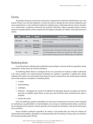 81|O futuro da comunicação mercadológica
Eventos
As grandes empresas anunciantes promovem megaeventos totalmente identificados com suas
marcas e fazem isso com dois objetivos: o intuito de saciar os desejos de seus clientes (exigentes), por
novas experiências; e criar ambientes totalmente voltados para a valorização dessas marcas, levando-
-os a vivenciarem o ambiente emocional dos produtos oferecidos. Alguns exemplos desses eventos
seguem no quadro abaixo, onde o impacto da mensagem é passado, ou melhor, vivenciado durante o
evento.
Ano Marca Evento Características
2000-2008 Skol Skol Beats
Estilos musicais eletrônicos, como por exemplo: techno, electro,
house e breakbeat.
2004 Coca-Cola
Coca-Cola
Viberzone
Prática de esportes radicais, shows e oficinas de criatividade.
1985-2001 Free
Free Jazz
Festival
Festival de música. Em janeiro de 2003, entrou em vigor no Brasil,
a lei antitabagista que proibe que empresas de tabaco patroci-
nassem eventos culturais, por isso o festival acabou em definitivo.
Marketing direto
É uma ferramenta utilizada pelos publicitários para atingir os clientes de forma específica, direta,
individual e, muitas vezes, de maneira inovadora.
O marketing direto oferece a vantagem de ter um custo baixo em relação a mídias tradicionais
e de massa, podem criar relacionamento individual, ter rapidez e especificar o público-alvo. Muito
utilizada como ações via correio postal, hoje ela possui outras características não sendo apenas utilizada
como meio impresso. Compõem o marketing direto:
e-mails;:::
telemarketing;:::
catálogos;:::
televisão – divulgação de números de telefone de discagem gratuita ou página de internet:::
para que os pedidos sejam feitos, ou para que seja fornecido maior esclarecimento sobre o
produto;
pontos de venda.:::
Com essa definição, podemos identificar um termo que caracteriza esse recurso muito utilizado
no marketing e na publicidade: é a interatividade, uma vez que o marketing direto indica a existência
de uma ligação entre empresa e cliente, gerando uma sensação de satisfação e valor desse cliente para
com a empresa.
Possui também condições específicas de atingir o consumidor-alvo, por meio de critérios de
segmentação demográfica, geográfica e comportamental, além de oferecer, muitas vezes, um histórico
de compras passadas pelos clientes.
Este material é parte integrante do acervo do IESDE BRASIL S.A.,
mais informações www.iesde.com.br
 