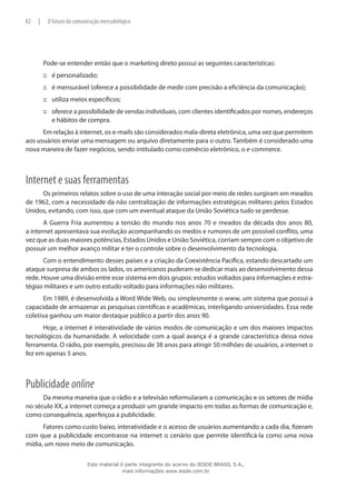 Pode-se entender então que o marketing direto possui as seguintes características:
é personalizado;:::
é mensurável (oferece a possibilidade de medir com precisão a eficiência da comunicação);:::
utiliza meios específicos;:::
oferece a possibilidade de vendas individuais, com clientes identificados por nomes, endereços:::
e hábitos de compra.
Em relação à internet, os e-mails são considerados mala-direta eletrônica, uma vez que permitem
aos usuários enviar uma mensagem ou arquivo diretamente para o outro. Também é considerado uma
nova maneira de fazer negócios, sendo intitulado como comércio eletrônico, o e-commerce.
Internet e suas ferramentas
Os primeiros relatos sobre o uso de uma interação social por meio de redes surgiram em meados
de 1962, com a necessidade da não centralização de informações estratégicas militares pelos Estados
Unidos, evitando, com isso, que com um eventual ataque da União Soviética tudo se perdesse.
A Guerra Fria aumentou a tensão do mundo nos anos 70 e meados da década dos anos 80,
a internet apresentava sua evolução acompanhando os medos e rumores de um possível conflito, uma
vez que as duas maiores potências, Estados Unidos e União Soviética, corriam sempre com o objetivo de
possuir um melhor avanço militar e ter o controle sobre o desenvolvimento da tecnologia.
Com o entendimento desses países e a criação da Coexistência Pacífica, estando descartado um
ataque surpresa de ambos os lados, os americanos puderam se dedicar mais ao desenvolvimento dessa
rede. Houve uma divisão entre esse sistema em dois grupos: estudos voltados para informações e estra-
tégias militares e um outro estudo voltado para informações não militares.
Em 1989, é desenvolvida a Word Wide Web, ou simplesmente o www, um sistema que possui a
capacidade de armazenar as pesquisas científicas e acadêmicas, interligando universidades. Essa rede
coletiva ganhou um maior destaque público a partir dos anos 90.
Hoje, a internet é interatividade de vários modos de comunicação e um dos maiores impactos
tecnológicos da humanidade. A velocidade com a qual avança é a grande característica dessa nova
ferramenta. O rádio, por exemplo, precisou de 38 anos para atingir 50 milhões de usuários, a internet o
fez em apenas 5 anos.
Publicidade online
Da mesma maneira que o rádio e a televisão reformularam a comunicação e os setores de mídia
no século XX, a internet começa a produzir um grande impacto em todas as formas de comunicação e,
como consequência, aperfeiçoa a publicidade.
Fatores como custo baixo, interatividade e o acesso de usuários aumentando a cada dia, fizeram
com que a publicidade encontrasse na internet o cenário que permite identificá-la como uma nova
mídia, um novo meio de comunicação.
82 | O futuro da comunicação mercadológica
Este material é parte integrante do acervo do IESDE BRASIL S.A.,
mais informações www.iesde.com.br
 