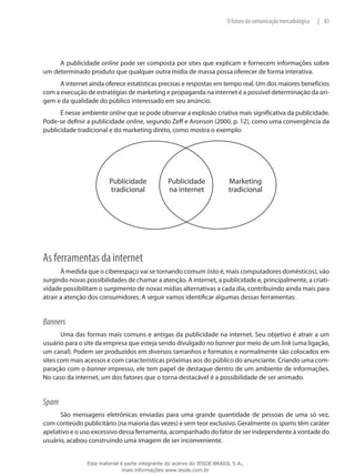 83|O futuro da comunicação mercadológica
A publicidade online pode ser composta por sites que explicam e fornecem informações sobre
um determinado produto que qualquer outra mídia de massa possa oferecer de forma interativa.
A internet ainda oferece estatísticas precisas e respostas em tempo real. Um dos maiores benefícios
com a execução de estratégias de marketing e propaganda na internet é a possível determinação da ori-
gem e da qualidade do público interessado em seu anúncio.
É nesse ambiente online que se pode observar a explosão criativa mais significativa da publicidade.
Pode-se definir a publicidade online, segundo Zeff e Aronson (2000, p. 12), como uma convergência da
publicidade tradicional e do marketing direto, como mostra o exemplo:
Publicidade
na internet
Publicidade
tradicional
Marketing
tradicional
As ferramentas da internet
À medida que o ciberespaço vai se tornando comum (isto é, mais computadores domésticos), vão
surgindo novas possibilidades de chamar a atenção. A internet, a publicidade e, principalmente, a criati-
vidade possibilitam o surgimento de novas mídias alternativas a cada dia, contribuindo ainda mais para
atrair a atenção dos consumidores. A seguir vamos identificar algumas dessas ferramentas:
Banners
Uma das formas mais comuns e antigas da publicidade na internet. Seu objetivo é atrair a um
usuário para o site da empresa que esteja sendo divulgado no banner por meio de um link (uma ligação,
um canal). Podem ser produzidos em diversos tamanhos e formatos e normalmente são colocados em
sites com mais acessos e com características próximas aos do público do anunciante. Criando uma com-
paração com o banner impresso, ele tem papel de destaque dentro de um ambiente de informações.
No caso da internet, um dos fatores que o torna destacável é a possibilidade de ser animado.
Spam
São mensagens eletrônicas enviadas para uma grande quantidade de pessoas de uma só vez,
com conteúdo publicitário (na maioria das vezes) e sem teor exclusivo. Geralmente os spams têm caráter
apelativo e o uso excessivo dessa ferramenta, acompanhado do fator de ser independente à vontade do
usuário, acabou construindo uma imagem de ser inconveniente.
Este material é parte integrante do acervo do IESDE BRASIL S.A.,
mais informações www.iesde.com.br
 