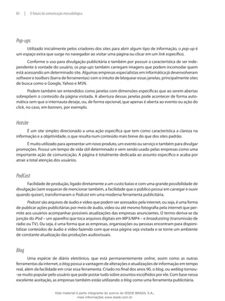 Pop-ups
Utilizado inicialmente pelos criadores dos sites para abrir algum tipo de informação, o pop-up é
um espaço extra que surge no navegador ao visitar uma página ou clicar em um link específico.
Conforme o uso para divulgação publicitária e também por possuir a característica de ser inde-
pendente à vontade do usuário, os pop-ups também carregam imagens que podem incomodar quem
está acessando um determinado site. Algumas empresas especialistas em informática já desenvolveram
software e toolbars (barra de ferramentas) com o intuito de bloquear essas janelas, principalmente sites
de busca como o Google, Yahoo e MSN.
Podem também ser entendidos como janelas com dimensões específicas que ao serem abertas
sobrepõem o conteúdo da página visitada. A abertura dessas janelas pode acontecer de forma auto-
mática sem que o internauta deseje, ou, de forma opcional, que apenas é aberta ao evento ou ação do
click, no caso, em banners, por exemplo.
Hotsite
É um site simples direcionado a uma ação específica que tem como característica a clareza na
informação e a objetividade, o que resulta num conteúdo mais breve do que dos sites padrão.
É muito utilizado para apresentar um novo produto, um evento ou serviço e também para divulgar
promoções. Possui um tempo de vida útil determinado e vem sendo usado pelas empresas como uma
importante ação de comunicação. A página é totalmente dedicada ao assunto específico e acaba por
atrair a total atenção dos usuários.
PodCast
Facilidade de produção, ligado diretamente a um custo baixo e com uma grande possibilidade de
divulgação (sem esquecer de mencionar também, a facilidade que o público possui em carregar e ouvir
quando quiser), transformaram o Podcast em uma moderna ferramenta publicitária.
Podcast são arquivos de áudio e vídeo que podem ser acessados pela internet, ou seja, é uma forma
de publicar ações publicitárias por meio de áudio, vídeo ou até mesmo fotografia pela internet que per-
mite aos usuários acompanhar possíveis atualizações das empresas anunciantes. O termo deriva-se da
junção do iPod – um aparelho que toca arquivos digitais em MP3/MP4 – e broadcasting (transmissão de
rádio ou TV). Ou seja, é uma forma que as empresas, organizações ou pessoas encontram para disponi-
bilizar conteúdos de áudio e vídeo fazendo com que essa página seja visitada e se torne um ambiente
de constante atualização das produções audiovisuais.
Blog
Uma espécie de diário eletrônico, que está permanentemente online, assim como as outras
ferramentas da internet, o blog possui a vantagem de alterações e atualizações de informação em tempo
real, além da facilidade em criar essa ferramenta. Criado no final dos anos 90, o blog, ou weblog tornou-
-se muito popular pelo usuário que pode postar tudo sobre assuntos escolhidos por ele. Com base nessa
excelente aceitação, as empresas também estão utilizando o blog como uma ferramenta publicitária.
84 | O futuro da comunicação mercadológica
Este material é parte integrante do acervo do IESDE BRASIL S.A.,
mais informações www.iesde.com.br
 