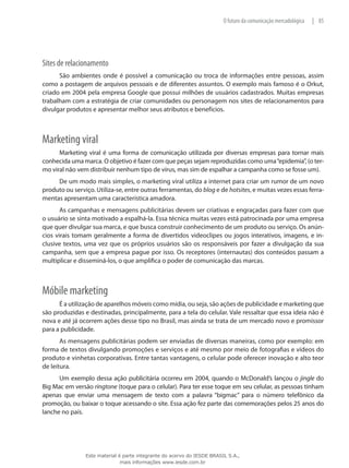 85|O futuro da comunicação mercadológica
Sites de relacionamento
São ambientes onde é possível a comunicação ou troca de informações entre pessoas, assim
como a postagem de arquivos pessoais e de diferentes assuntos. O exemplo mais famoso é o Orkut,
criado em 2004 pela empresa Google que possui milhões de usuários cadastrados. Muitas empresas
trabalham com a estratégia de criar comunidades ou personagem nos sites de relacionamentos para
divulgar produtos e apresentar melhor seus atributos e benefícios.
Marketing viral
Marketing viral é uma forma de comunicação utilizada por diversas empresas para tornar mais
conhecida uma marca. O objetivo é fazer com que peças sejam reproduzidas como uma“epidemia”, (o ter-
mo viral não vem distribuir nenhum tipo de vírus, mas sim de espalhar a campanha como se fosse um).
De um modo mais simples, o marketing viral utiliza a internet para criar um rumor de um novo
produto ou serviço. Utiliza-se, entre outras ferramentas, do blog e de hotsites, e muitas vezes essas ferra-
mentas apresentam uma característica amadora.
As campanhas e mensagens publicitárias devem ser criativas e engraçadas para fazer com que
o usuário se sinta motivado a espalhá-la. Essa técnica muitas vezes está patrocinada por uma empresa
que quer divulgar sua marca, e que busca construir conhecimento de um produto ou serviço. Os anún-
cios virais tomam geralmente a forma de divertidos videoclipes ou jogos interativos, imagens, e in-
clusive textos, uma vez que os próprios usuários são os responsáveis por fazer a divulgação da sua
campanha, sem que a empresa pague por isso. Os receptores (internautas) dos conteúdos passam a
multiplicar e disseminá-los, o que amplifica o poder de comunicação das marcas.
Móbile marketing
É a utilização de aparelhos móveis como mídia, ou seja, são ações de publicidade e marketing que
são produzidas e destinadas, principalmente, para a tela do celular. Vale ressaltar que essa ideia não é
nova e até já ocorrem ações desse tipo no Brasil, mas ainda se trata de um mercado novo e promissor
para a publicidade.
As mensagens publicitárias podem ser enviadas de diversas maneiras, como por exemplo: em
forma de textos divulgando promoções e serviços e até mesmo por meio de fotografias e vídeos do
produto e vinhetas corporativas. Entre tantas vantagens, o celular pode oferecer inovação e alto teor
de leitura.
Um exemplo dessa ação publicitária ocorreu em 2004, quando o McDonald’s lançou o jingle do
Big Mac em versão ringtone (toque para o celular). Para ter esse toque em seu celular, as pessoas tinham
apenas que enviar uma mensagem de texto com a palavra “bigmac” para o número telefônico da
promoção, ou baixar o toque acessando o site. Essa ação fez parte das comemorações pelos 25 anos do
lanche no país.
Este material é parte integrante do acervo do IESDE BRASIL S.A.,
mais informações www.iesde.com.br
 