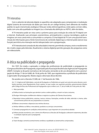 TV interativa
Com o advento da televisão digital, os aparelhos são adaptados para compreensão e modulação
digital (sistema de transmissão de dados por meio de um código binário), bem diferente do modelo
padrão no qual a transmissão analógica é feita por ondas eletromagnéticas; estão aptos a enviar vídeo,
áudio com uma alta qualidade na imagem (ou a chamada alta definição ou HDTV), além de dados.
A TV interativa pode ser vista como o próximo passo para evolução da união da TV digital com
a internet. Analisando suas principais características, principalmente o avanço tecnológico, pode-se
imaginar um novo canal entre o consumidor e a empresa. O sinal digital da TV com uma possível trans-
missão de informações para a fonte transmissora do conteúdo digital (que a internet pode exercer essa
função) permitirá uma interação real do telespectador com a programação.
ATVinterativateráconexãodealtavelocidadeàinternet,permitindocompras,envioerecebimento
de e-mails e jogos pela televisão. Atualmente o sistema digital já permite gravação dos programas como
um videocassete.
A ética na publicidade e propaganda
Em 1957, foi criado, e aprovado, o código dos profissionais de publicidade e propaganda no
ICongressoBrasileirodePropaganda,organizadopelaAssociaçãoBrasileiradasAgênciasdePropaganda
(ABAP). Compõe-se de parte normativa e de instruções, tornando-se de uso obrigatório com a promul-
gação do Artigo 17 da Lei 4.680, de 18 de junho de 1965, que regulamentou a profissão de publicitário
e agenciador de propaganda. Abaixo segue a descrição desse decreto:
De acordo com o Decreto 57.690, de 1.º de fevereiro de 1966,
Art. 17. A Agência de Publicidade, o veículo de Divulgação e o Publicitário em geral, sem juízo de outros deveres e proi-
bições previstos neste Regulamento, ficam sujeitos, no que couber, aos seguintes preceitos, genericamente ditados
pelo Código de Ética dos Profissionais da Propaganda a que se refere o art. 17, da Lei 4.680, de 18 de junho de 1965:
I – Não é permitido:
a)	Publicar textos ou ilustrações que atentem contra a ordem pública, a moral e os bons costumes;
b)	Divulgar informações confidenciais relativas a negócios ou planos de Clientes-Anunciantes;
c)	Reproduzir temas publicitários, axiomas, marcas, músicas, ilustrações, enredos de rádio, televisão e cinema, salvo
consentimento prévio de seus proprietários ou autores;
d)	Difamar concorrentes e depreciar seus méritos técnicos;
e)	Atribuir defeitos ou falhas a mercadorias, produtos ou serviços concorrentes;
f)	Contratar propaganda em condições antieconômicas o que importem em concorrência desleal;
g)	Utilizar pressão econômica, com o ânimo de influenciar os Veículos de Divulgação a alterarem tratamento, decisões
e condições especiais para a propaganda.
II – É dever:
a)	Fazer divulgar, somente acontecimentos verídicos e qualidade ou testemunhos comprovados;
86 | O futuro da comunicação mercadológica
Este material é parte integrante do acervo do IESDE BRASIL S.A.,
mais informações www.iesde.com.br
 