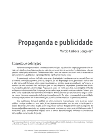 Propaganda e publicidade
Márcio Carbaca Gonçalez*
Conceitos e definições
Ferramentas importantes no contexto da comunicação, a publicidade e a propaganda se caracte-
rizam principalmente pela persuasão, ou o ato de convencer com argumentos (verdadeiros ou não), as
pessoas sobre qualquer assunto. Embora entendidos como um mesmo conceito, e muitas vezes usados
como sinônimos, publicidade e propaganda não significam a mesma coisa.
A propaganda pode ser definida como ações de atividades ideológicas que tendem a influenciar
o homem, com objetivo político, cívico ou religioso. É o ato de propagar ideias, princípios e teorias sem
o fator comercial. Deriva do latim moderno propagare, e significa “para ser espalhado”, ou “enterrar o
rebento de uma planta no solo”. Propagare, por sua vez, origina-se de pangere, que quer dizer enter-
rar, mergulhar, plantar. A terminologia Propaganda surge em 1622, quando o papa Gregório XV funda
a Congregatio Propaganda Fide (Congregação para a Propagação da Fé), uma comissão de Cardeais que
tinha como objetivos fundar seminários formadores de missionários que difundissem a religião católi-
ca, e supervisionar a propagação do Cristianismo pelo mundo. Ou seja, a propaganda é uma atividade
voltada para promover um sistema ideológico, como doutrinas religiosas ou princípios políticos.
Já a publicidade deriva de público (do latim publicus) e é conceituada como a arte de tornar
público, divulgar um fato ou uma ideia, já com objetivos comerciais, uma vez que pode despertar o
desejo de compra, levando-o à ação. É um conjunto de técnicas de ação coletiva com o propósito de
tornar conhecido um produto, um serviço, uma marca, promovendo assim uma atividade comercial. É
mais ampla que a propaganda e engloba todas as formas de comunicação, tornando-se uma técnica
comercial de comunicação de massa.
* Pós-graduando em Docência no Ensino Superior, na Universidade Cidade de S.Paulo (UNICID). Graduado em Comunicação Social – Habilitação
em Publicidade e Propaganda pela Universidade Cidade de S. Paulo (UNICID).
Este material é parte integrante do acervo do IESDE BRASIL S.A.,
mais informações www.iesde.com.br
 