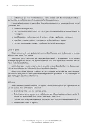 Se a informação que você veicula interessar a outras pessoas além do leitor direto, incentive-o
a encaminhá-la, multiplicando os leitores e espalhando sua assinatura.
E o exemplo clássico continua sendo o Hotmail, um dos primeiros serviços a oferecer e-mail
gratuito via web:
o site dá e-mails gratuitos;:::
uma única linha dizendo“Tenha seu e-mail grátis www.hotmail.com”é anexada ao final da:::
mensagem;
o público usa o e-mail em sua rede de amigos e colegas espalhando a mensagem;:::
os amigos e colegas recebem a mensagem e também assinam o serviço;:::
os novos usuários usam o serviço, espalhando ainda mais a mensagem.:::
Grátis eu gosto
Dá pra encontrar de tudo gratuito na internet, não é? Por que será? Será por que as pessoas
adoram coisas grátis? Com certeza.
A verdade é que nós adoramos não pagar por algum benefício. Aproveite essa faceta humana
e ofereça algo gratuito em seu site, alguma coisa que sirva para espalhar seu endereço e trazer
novos visitantes ao site, faça.
A ideia é dar para vender: uma amostra do produto, uma versão reduzida, trinta dias de expe-
riência, um minicurso com informações de pré-venda, você escolhe.
O importante é que seja relacionado ao seu produto e que tenha valor real para o visitante,
passando ou reforçando sua mensagem de venda e permitindo que retorne ao site para comprar ou
pelo menos, para obter mais informações.
Webcards
Minha mãe adora mandar webcards. São aqueles cartões-postais digitais que a gente recebe de
vez em quando. Você lembra como funciona?
O remetente visita o seu site e envia o cartão.:::
O destinatário recebe apenas um e-mail dizendo que fulano@qualquercoisa.com acaba de:::
mandar um webcard e ele deve visitar a página para ver o cartão.
Então ele visita a página e responde ou manda para outra pessoa, aumentando a exposição.:::
Percebe como o vírus se espalha?:::
88 | O futuro da comunicação mercadológica
Este material é parte integrante do acervo do IESDE BRASIL S.A.,
mais informações www.iesde.com.br
 