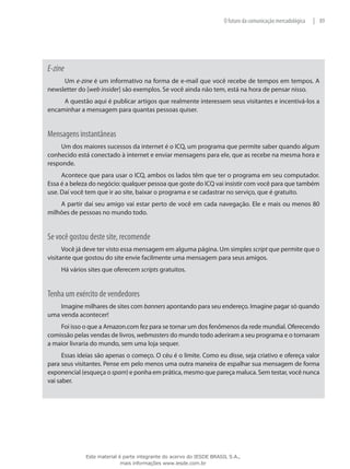 89|O futuro da comunicação mercadológica
E-zine
Um e-zine é um informativo na forma de e-mail que você recebe de tempos em tempos. A
newsletter do [web insider] são exemplos. Se você ainda não tem, está na hora de pensar nisso.
A questão aqui é publicar artigos que realmente interessem seus visitantes e incentivá-los a
encaminhar a mensagem para quantas pessoas quiser.
Mensagens instantâneas
Um dos maiores sucessos da internet é o ICQ, um programa que permite saber quando algum
conhecido está conectado à internet e enviar mensagens para ele, que as recebe na mesma hora e
responde.
Acontece que para usar o ICQ, ambos os lados têm que ter o programa em seu computador.
Essa é a beleza do negócio: qualquer pessoa que goste do ICQ vai insistir com você para que também
use. Daí você tem que ir ao site, baixar o programa e se cadastrar no serviço, que é gratuito.
A partir daí seu amigo vai estar perto de você em cada navegação. Ele e mais ou menos 80
milhões de pessoas no mundo todo.
Se você gostou deste site, recomende
Você já deve ter visto essa mensagem em alguma página. Um simples script que permite que o
visitante que gostou do site envie facilmente uma mensagem para seus amigos.
Há vários sites que oferecem scripts gratuitos.
Tenha um exército de vendedores
Imagine milhares de sites com banners apontando para seu endereço. Imagine pagar só quando
uma venda acontecer!
Foi isso o que a Amazon.com fez para se tornar um dos fenômenos da rede mundial. Oferecendo
comissão pelas vendas de livros, webmasters do mundo todo aderiram a seu programa e o tornaram
a maior livraria do mundo, sem uma loja sequer.
Essas ideias são apenas o começo. O céu é o limite. Como eu disse, seja criativo e ofereça valor
para seus visitantes. Pense em pelo menos uma outra maneira de espalhar sua mensagem de forma
exponencial (esqueça o spam) e ponha em prática, mesmo que pareça maluca. Sem testar, você nunca
vai saber.
Este material é parte integrante do acervo do IESDE BRASIL S.A.,
mais informações www.iesde.com.br
 