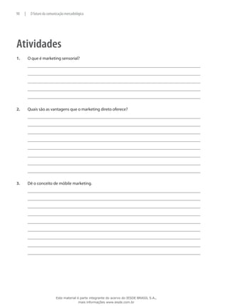 Atividades
1.	 O que é marketing sensorial?
2.	 Quais são as vantagens que o marketing direto oferece?
3.	 Dê o conceito de móbile marketing.
90 | O futuro da comunicação mercadológica
Este material é parte integrante do acervo do IESDE BRASIL S.A.,
mais informações www.iesde.com.br
 
